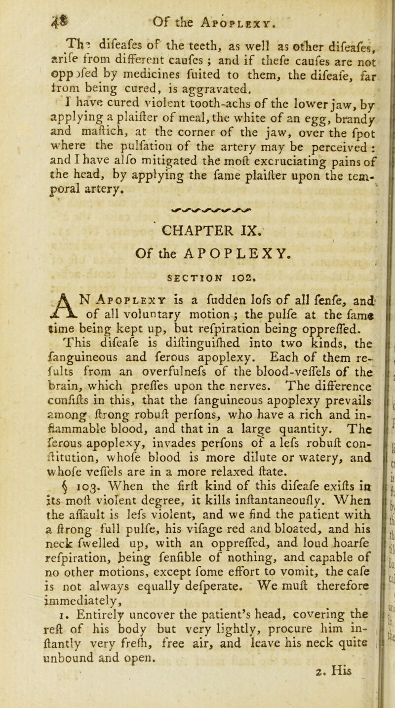 Th^ dlfeafes of the teeth, as well as other difeafes, arife from different caufes ; and if thefe caufes are not oppjfed by medicines fuited to them, the difeafe, far from being cured, is aggravated. I have cured violent tooth-achs of the lower jaw, by applying a plaifter of meal, the white of an egg, brandy and maftich, at the corner of the jaw, over the fpot where the pulfation of the artery may be perceived : and I have alfo mitigated the moft excruciating pains of the head, by applying the fame plailler upon the tem- poral artery. ' CHAPTER IX. / Of the A P O P L E X Y. SECTION 102. An Apoplexy is a fudden lofs of all fenfe, and- of all voluntary motion ; the pulfe at the fam« time being kept up, but refpiration being oppreffed. This difeafe is diflinguifhed into two kinds, the fanguineous and ferous apoplexy. Each of them re- fults from an overfulnefs of the blood-veffels of the brain, which preffes upon the nerves. The difference confiils in this, that the fanguineous apoplexy prevails among Ifrong robufl perfons, who have a rich and in- flammable blood, and that in a large quantity. The ferous apoplexy, invades perfons of a lefs robufl con- iHtution, whofe blood is more dilute or watery, and whofe veffels are in a more relaxed date. ^ 103. When the firft kind of this difeafe exifts in its moll violent degree, it kills inftantaneoufly. When the affault is lefs violent, and we find the patient with a ftrong full pulfe, his vifage red and bloated, and his neck fvvelled up, with an oppreffed, and loud hoarfe refpiration, being fenfible of nothing, and capable of no other motions, except fome effort to vomit, the cafe is not always equally defperate. We mull therefore immediately, I. Entirely uncover the patient’s head, covering the reft of his body but very lightly, procure him in- ^ ftantly very frefti, free air, and leave his neck quite , unbound and open. 2. His