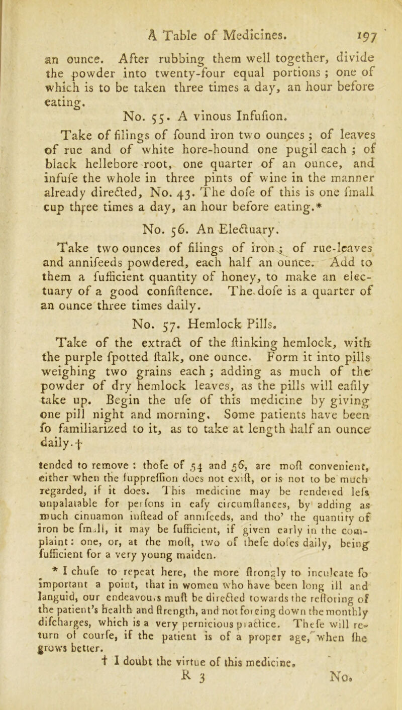 an ounce. After rubbing them well together, divide the powder into twenty-four equal portions ; one of which is to be taken three times a day, an hour before eatin^. O ' No. 55. A vinous Infufion. Take of filings of found iron two ounces; of leaves of rue and of white hore-hound one pugil each ; of black hellebore root, one quarter of an ounce, and infufe the whole in three pints of wine in the manner already direfled. No. 43. The dofe of this is one linaii cup thj:ee times a day, an hour before eating.* No. 56. An Eledluary. Take two ounces of filings of iron.j of rue-leaves and annifeeds powdered, each half an ounce. Add to them a fufficient quantity of honey, to make an elec- tuary of a good Gonliftence. The. dofe is a quarter of an ounce three times daily. ' No. 57. Hemlock Pills. Take of the extra£l of the ftinking hemlock, with the purple fpotted ftalk, one ounce. Form it into pills weighing two grains each ; adding as much of the powder of dry hemlock leaves, as the pills will eafily take up. Begin the ufe of this medicine by giving one pill night and morning. Some patients have been fo familiarized to it, as to take at length half an ounce daily, f tended to remove : thofe of ,54 and 56, are mofl convenient, either when the luppreflion docs not exift, or is not to be much regarded, if it does. This medicine may be rendeied lefs unpalatable for perfons in eafy circumflanccs, by adding a.s much cinnamon iiiftead of annifeeds, and tho’ the quantity of iron be fmall, it may be fufficient, if given early in the com- plaint: one, or, at the mod, two of thefe doles daily, being fufficient for a very young maiden. * I chufe to repeat here, the more flrongly to inculcate fo important a point, that in women who have been long ill and languid, our endeavours mud be direfled towards the redoiing of the patient’s health and flrength, and not foieing down the monthly difeharges, which is a very pernicious piafclice. Thefe will re- turn of courfe, if the patient is of a proper age,'”when fhe ^rows better. t I doubt the virtue of this medicine,