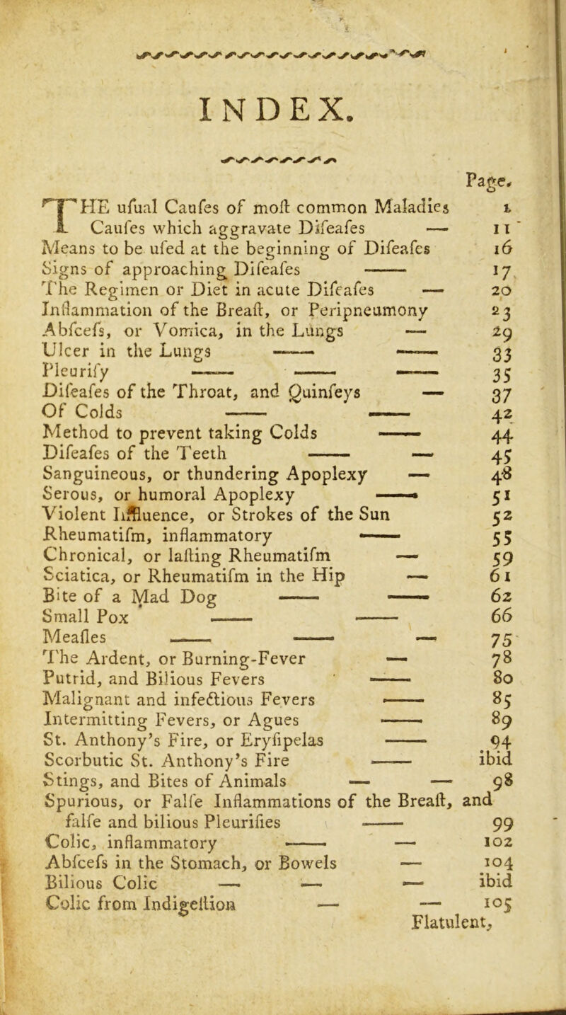 ufual Caufes of rnoft common Maladies L Caufes which aggravate Difeafes — Means to be ufed at the beginning of Difeafes Signs of approaching Difeafes The Regimen or Diet in acute Difeafes — Inflammation of the Breaft, or Peripneumony Abfcefs, or Vomica, in the Lungs — Ulcer in the Lungs Pleurify — —— Difeafes of the Throat, and Quinfeys ~ Of Colds ~— Method to prevent taking Colds Difeafes of the Teeth Sanguineous, or thundering Apoplexy Serous, or humoral Apoplexy — Violent Lffiuence, or Strokes of the Sun Kheumatifm, inflammatory —— Chronical, or lading Rheumatifm Sciatica, or Rheumatifm in the Hip Bite of a Mad Dog Small Pox ■ ■ - — Meafles —— Page* 11 i6 17. 20 23 29 33 35 37 42 44 45 The Ardent, or Burning-Fever — Putrid, and Bilious Fevers Malignant and infeftious Fevers Intermitting Fevers, or Agues St. Anthony’s Fire, or Eryfipelas Scorbutic St. Anthony’s Fire Stings, and Bites of Animals — — Spurious, or Falfe Inflammations of the Bread, and falfe and bilious Pleurifies 99 Colic, inflammatory — 102 Abfcefs in the Stomach, or Bowels — 104 Bilious Colic —• —' — ibid 51 52 55 59 61 62 66 75 78 80 85 89 94 ibid 98 Colic from IndigelUon “ 105 Flatulent,