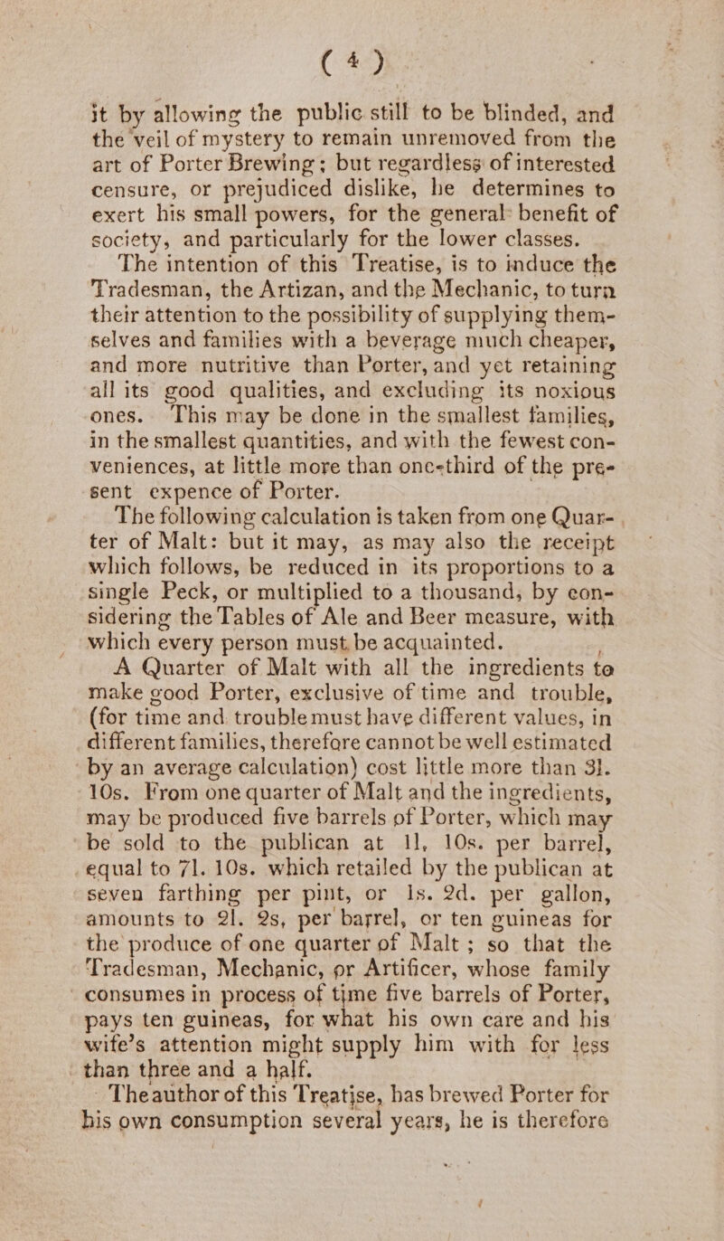 (40 it by allowing the public still to be blinded, and the veil of mystery to remain unremoved from the art of Porter Brewing; but regardless of interested censure, or prejudiced dislike, he determines to exert his small powers, for the general: benefit of society, and particularly for the lower classes. The intention of this Treatise, is to induce the Tradesman, the Artizan, and the Mechanic, to turn their attention to the possibility of supplying them- selves and families with a beverage much cheaper, and more nutritive than Porter, and yet retaining all its good qualities, and excluding its noxious ones. This may be done in the smallest families, in the smallest quantities, and with the fewest con- veniences, at little more than one-third of the pre- sent expence of Porter. , | The following calculation is taken from one Quar- ter of Malt: but it may, as may also the receipt which follows, be reduced in its proportions to a single Peck, or multiplied to a thousand, by eon- sidering the Tables of Ale and Beer measure, with which every person must, be acquainted. A Quarter of Malt with all the ingredients te make good Porter, exclusive of time and trouble, (for time and: trouble must have different values, in different families, therefare cannot be well estimated by an average calculation) cost little more than 3}. 10s. From one quarter of Malt and the ingredients, may be produced five barrels of Porter, which may be sold to the publican at 11, 10s. per barrel, equal to 71. 10s. which retailed by the publican at seven farthing per pint, or Is. 2d. per gallon, amounts to 2l. 2s, per barrel, or ten guineas for the produce of one quarter of Malt; so that the ‘Tradesman, Mechanic, pr Artificer, whose family consumes in process of une five barrels of Porter, pays ten guineas, for what his own care and his wife’s attention might supply him with for less than three and a half. | - Theauthor of this Treatise, has brewed Porter for his own consumption several years, he is therefore