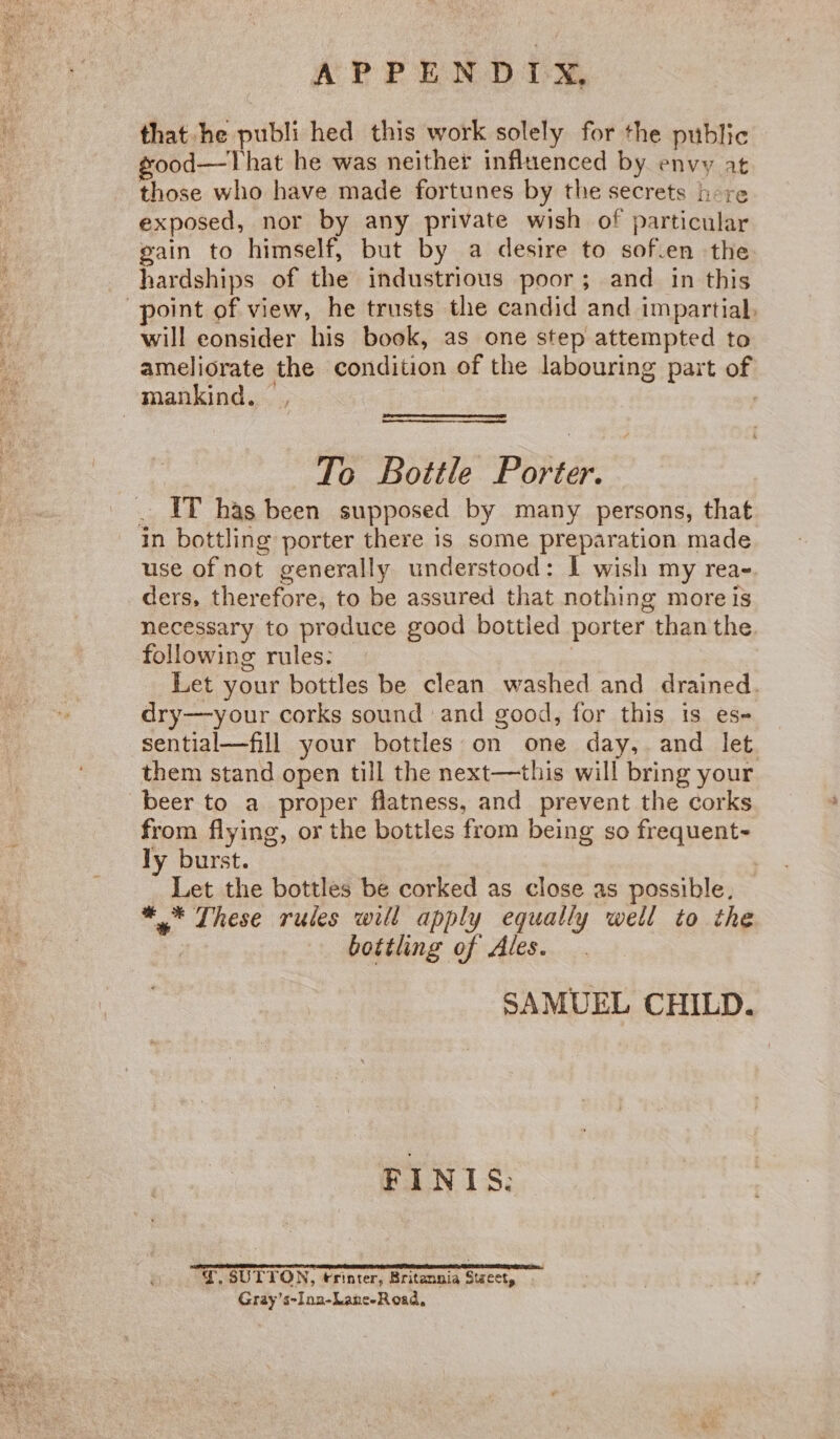 that he publi hed this work solely for the public good—That he was neither influenced by envy at those who have made fortunes by the secrets here exposed, nor by any private wish of particular gain to himself, but by a desire to sof.en the hardships of the industrious poor; and in this will eonsider his book, as one step attempted to ameliorate the condition of the labouring part of To Bottle Porter. IT has been supposed by many persons, that use of not generally understood: I wish my rea- ders, therefore, to be assured that nothing more is necessary to produce good bottled porter than the. following rules: | Let your bottles be clean washed and drained. dry—your corks sound and good, for this is es- sential—fill your bottles on one day, and let them stand open till the next—this will bring your beer to a proper flatness, and prevent the corks from flying, or the bottles from being so frequent- ly burst. _ Let the bottles be corked as close as possible. *,* These rules will apply equally well to the | bottling of Ales. . SAMUEL CHILD. FINI 8. rear A EERE TTT EL Y, SUTTON, trinter, Britannia Stzect, Gray’s~Inz-Lane-Road,