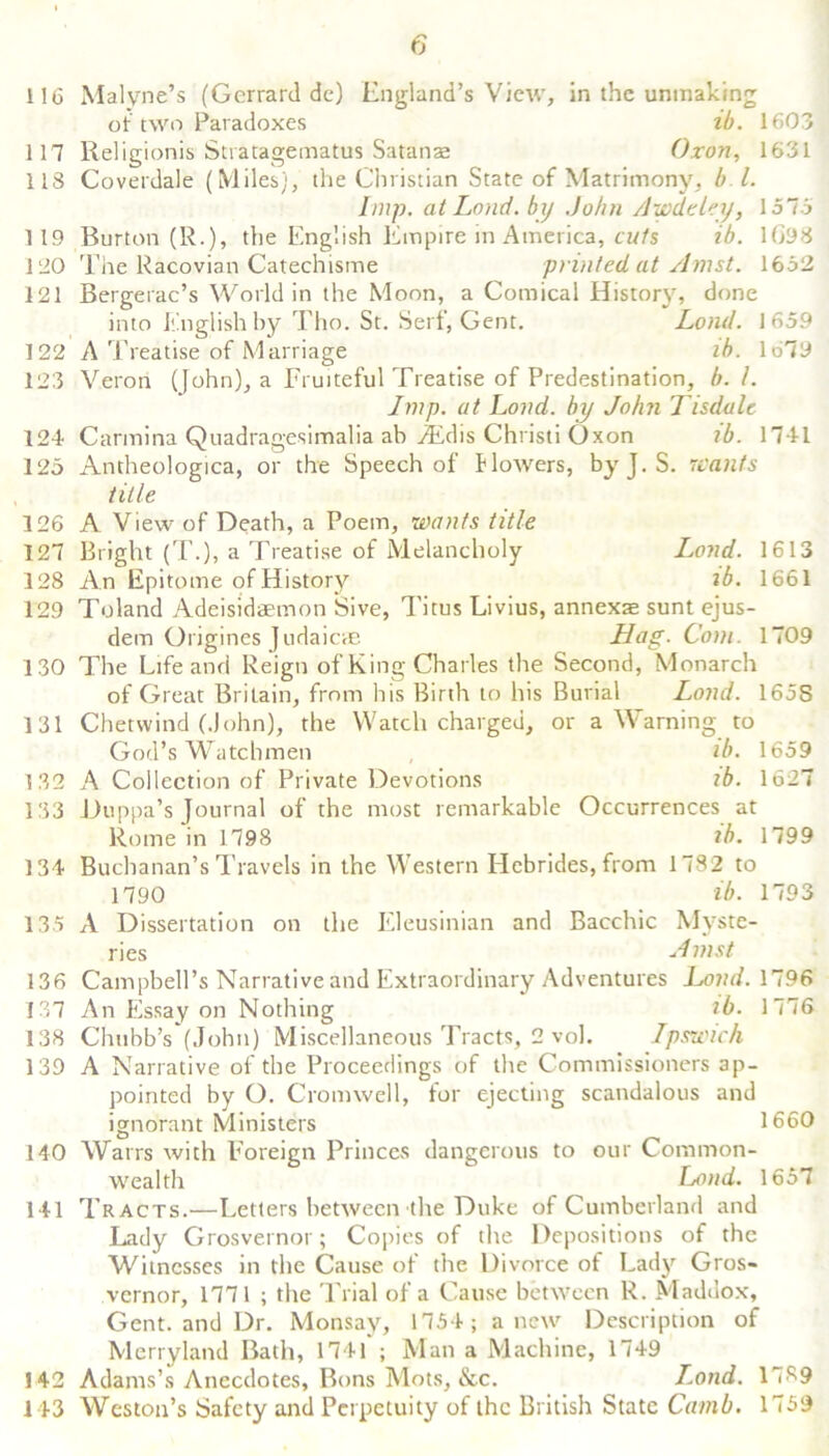 116 117 113 119 120 121 122 123 124 125 126 127 128 129 130 131 132 133 134 135 136 137 138 139 140 141 142 143 Malyne’s (Gcrrard dc) England’s View, in the unmaking of two Paradoxes ib. 1603 Religionis Stratagematus Satanae Oron, 1631 Coverdale (Miles), the Christian State of Matrimony, b l. Imp. at Loud, by John Awdeley, 1575 Burton (R.), the English Empire in America, cuts ib. 1093 The Racovian Catechisme printed at Amst. 1652 Bergerac’s World in the Moon, a Comical History, done into English by Tho. St. Serf, Gent. Lond. 1659 A Treatise of Marriage lb. lo79 Veron (John), a Fruiteful Treatise of Predestination, b. 1. Imp. at Lond. by John Tisdale Carmina Quadragesimalia ab ^Edis Christi Oxon ib. 1741 Antheologica, or the Speech of flowers, byJ.S. wants title A View of Death, a Poem, wants title Bright (T.), a Treatise of Melancholy Lond. 1613 An Epitome of History ib. 1661 Toland Adeisidaemon Sive, Titus Livius, annexse sunt ejus- dem Origines Judaicae Hag. Com. 1709 The Life and Reign of King Charles the Second, Monarch of Great Britain, from his Birth to his Burial Lond. 165S Chetwind (John), the Watch charged, or a Warning to God’s Watchmen ib. 1659 A Collection of Private Devotions ib. 1627 Duppa’s Journal of the most remarkable Occurrences at Rome in 1798 ib. 1799 Buchanan’s Travels in the Western Hebrides, from 1782 to 1790 ib. 1793 A Dissertation on the Eleusinian and Bacchic Myste- ries Amst Campbell’s Narrative and Extraordinary Adventures Lond. 1796 An Essay on Nothing ib. 1776 Chubb’s (John) Miscellaneous Tracts, 2 vol. Ipswich A Narrative of the Proceedings of the Commissioners ap- pointed by O. Cromwell, for ejecting scandalous and ignorant Ministers 1660 Warrs with Foreign Princes dangerous to our Common- wealth Lond. 1657 Tracts.—Letters between the Duke of Cumberland and Lady Grosvernor; Copies of the Depositions of the Witnesses in the Cause of the Divorce of Lady Gros- vernor, 1771 ; the Trial of a Cause between R. Maddox, Gent, and Dr. Monsay, 1754; anew Description of Merryland Bath, 1741 ; Man a Machine, 1749 Adams’s Anecdotes, Buns Mots, &c. L.ond. 1739 Weston’s Safety and Perpetuity of the British State Camb. 1759