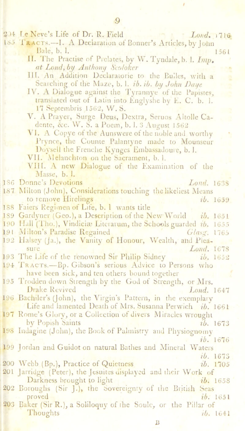 I 9 2)1 Le Neve’s Life of Dr. R. Field Loud, j 7 16 185 1'racts.—1. A Declaration of Bonner’s Articles, by John Bale, b. 1. ‘ 1561 II. The Practise of Prelates, by W. Tyndale, b. 1. Imp, at Loud, by Anthony Sco/oker III. An Addition Declaratorie to the Bulles, with a Searching of the Maze, b. 1. ib. ib. by John Dayt IV. A Dialogue against the Tyrannye of the Papistes, translated out of Latin into Englyshe by L. C. b. 1. 17 Septembris 1562, W. S. V. A Prayer, Surge Deus, Dextra, Seruos Altolle Ca- dentc, Nc. W. S. a Poem, b. 1. 3 August 1562 VI. A Copye of the Aunswere of the noble and worthy Prynce, the Counte Palantyne made to Mounseur Doysell the Frenche Kynges Embassadoure, b. 1. VII. Melanchton on the Sacrament, b. 1. VIII. A new Dialogue of the Examination of the Masse, b. 1. 186 Donne’s Devotions Lond. 1633 167 Milton (John), Considerations touching the likeliest Means to remove Hirelings ib. 1651) 188 Faiers Regimen of Life, b. 1 wants title 189 Gardyner (Geo.), a Description of the New World ib. 1651 190 Hall (Tho.), Vindiciae Literal um, the Schools guarded ib. 1655 191 Milton’s Paradise Regained Glasg. 1765 192 liaise}7 (ja.), the Vanity of Honour, Wealth, and Plea- sure Lond. 167S 193 The Life of the renowned Sir Philip Sidney ib. 1652 194 Tracts.—Bp. Gibson’s serious Advice to Persons who have been sick, and ten others bound together 195 Trodden down Strength by the God of Strength, or Mrs. Drake Revived iMnd. 1647 196 Bachiler’s (John), the Virgin's Pattern, in the exemplary Life and lamented Death of Mrs. Susanna Pervvich ib. 1661 197 Rome’s Glory, or a Collection of divers Miracles wrought by Popish Saints ib. 1673 198 Indagine (John), the Book of Palmistry and Physiognomy ib. 1676 199 Jordan and Guidoton natural Bathes and Mineral Waters ib. 1673 200 Webb (Bp.), Practice of Quietness ib. 1705 201 Jarridge (Peter), the Jesuites displayed and their Work of Darkness brought to light ib. 1658 202 Boroughs (Sir J.), the Sovereignty of the British Seas proved ib. 1651 203 Baker (Sir R.), a Soliloquy of the Soule, or the Pillar of Thoughts ib. 1641 13