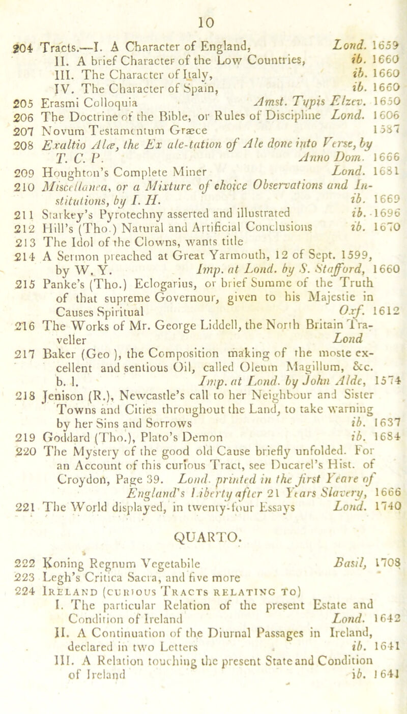 204 Tracts.—I. A Character of England, Lond. 1659 11. A brief Character of the Low Countries, ib. 1660 HI. The Character of Italy, ib. 1660 IV. The Character of Spain, ib. 1660 205 Erasmi Colloquia Amst. Typis FAzev. 1650 206 The Doctrine of the Bible, or Rules of Discipline Lond. 1606 207 Novum Testamentum Graece 1587 208 Exaltio Alee, tht Ex ale-tation of Ale done into Ver$c,by T.C.P. Anno Dom. 1666 209 Houghton’s Complete Miner Lond. 16M 210 Miscellanea, or a Mixture of choice Observations and In- stitutions, by L H. ib. 1669 211 Starkey’s Pyrotechny asserted and illustrated ib. 1696 212 Hill’s (Tho.) Natural and Artificial Conclusions ib. 1670 213 The Idol of the Clowns, wants title 214 A Sermon preached at Great Yarmouth, 12 of Sept. 1599, by W. Y. Imp. at Lond. by S. Stafford, 1660 215 Panke’s (Tho.) Eclogarius, or brief Summe of the Truth of that supreme Governour, given to his Majestie in Causes Spiritual Oxf. 1612 216 The Works of Mr. George Liddell, the North Britain Tra- veller Lond 217 Baker (Geo ), the Composition making of the moste ex- cellent and senlious Oil, called Oleum Magillum, 6cc. b. 1. Imp. at Lond. by John Aide, 1574 218 Jenison (R.), Newcastle’s call to her Neighbour and Sister Towns and Cities throughout the Land, to take warning by her Sins and Sorrows ib. 1637 219 Goddard (Tho.), Plato’s Demon ib. 16S4 220 The Mystery of the good old Cause briefly unfolded. For an Account of this curious Tract, see Ducarel’s Hist, of Croydon, Page 39. England Load, printed in the first 1 eare oj ’s I iberty after 21 I tars Slavery, 221 The World displayed, in twenty-four Essays 1666 Lond. 1740 QUARTO. Basil, 1708 222 Koning Regnum Vegetabile 223 Legh’s Critica Sacra, and five more 224 Ireland (curious Tracts relating to) I. The particular Relation of the present Estate and Condition of Ireland Lond. 1642 II. A Continuation of the Diurnal Passages in Ireland, declared in two Letters ib. 1641 III. A Relation touching the present State and Condition of Ireland ib. 1641