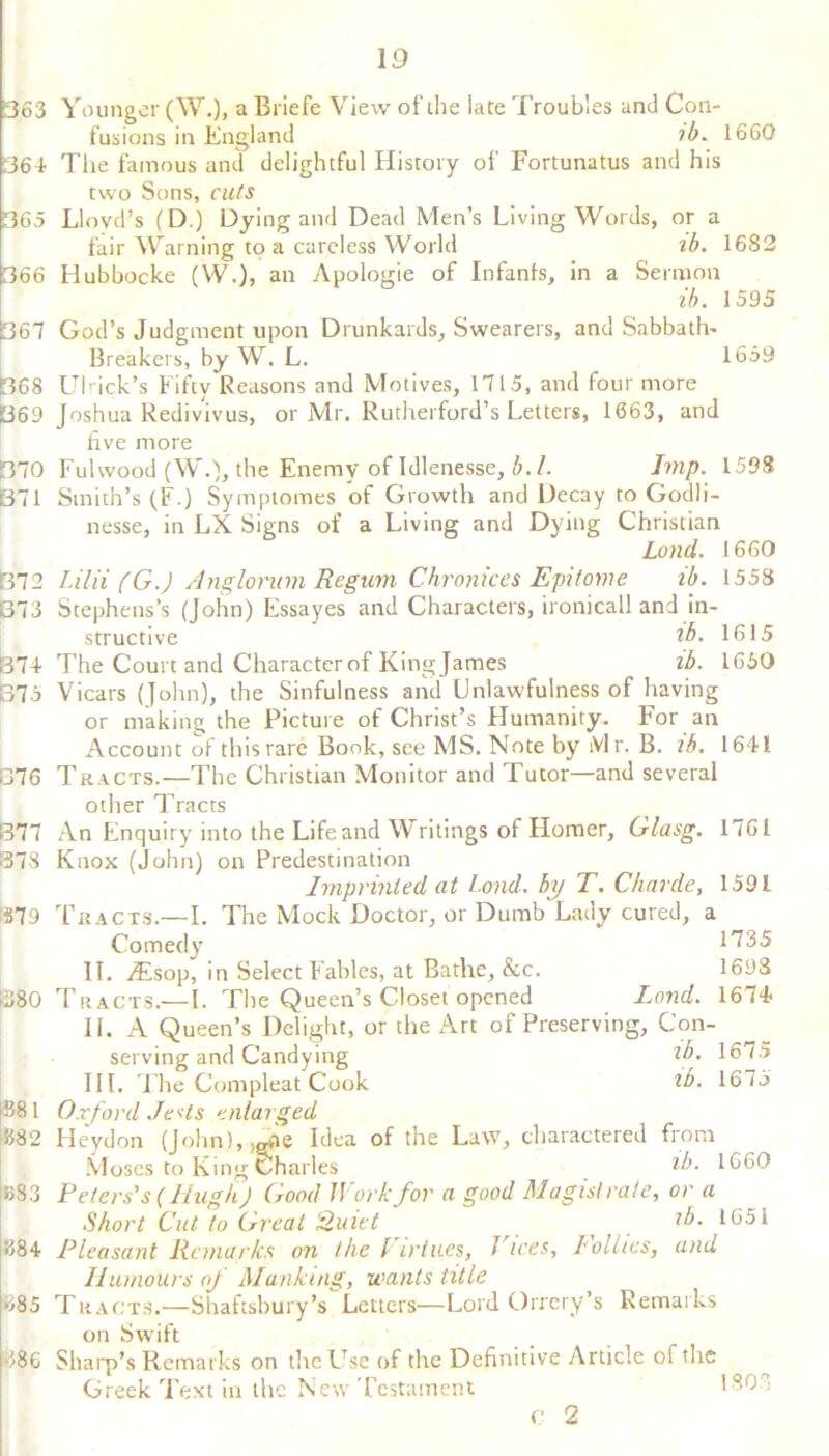 363 364 365 366 367 1368 069 370 371 372 373 874 37 5 □76 377 378 379 □ 80 IB81 □82 □S3 |884 685 486 Younger (W.), a Briefe View of the late Troubles and Con- fusions in England ib. 1660 The famous and delightful History of Fortunatus and his two Sons, cuts Lloyd’s (D.) Dying and Dead Men’s Living Words, or a fair Warning to a careless World ib. 1682 Hubbocke (W.), an Apologie of Infanls, in a Sermon ib. 1595 God’s Judgment upon Drunkards, Swearers, and Sabbath- Breakers, by W. L. 1659 Ulrick’s Fifty Reasons and Motives, 1715, and four more Joshua Redivivus, or Mr. Rutherford’s Letters, 1663, and five more Fulwood (W.), the Enemy of Idlenesse, b.l. Imp. 1598 Smith’s (F.) Symptomes of Growth and Decay to Godli- nesse, in LX Signs of a Living and Dying Christian Land. 1660 Lilii (G.) Anglonnn Regum Chronices Epitome ib. 1558 Stephens’s (John) Essayes and Characters, ironicall and in- structive lb. 1615 The Court and Character of Kingjames ib. 1660 Vicars (John), the Sinfulness and Unlawfulness of having or making the Picture of Christ’s Humanity. For an Account of this rare Book, see MS. Note by iVl r. B. ib. 1641 Tracts.—The Christian Monitor and Tutor—and several other Tracts An Enquiry into the Life and Writings of Homer, Glasg. 1761 Knox (John) on Predestination Imprinted at bond, by T. Charde, 1591 Tracts.— I. The Mock Doctor, or Dumb Lady cured, a Comedy 1735 II. iEsop, in Select Fables, at Bathe, &c. 1698 Tracts.—I. The Queen’s Closet opened Land. 1674 II. A Queen’s Delight, or the Art of Preserving, Con- serving and Candying lb. 1675 III. The Connpleat Cook ib. 1675 Oxford Jests enlarged Heydon (John), .^vie Idea of the Law, charactered from Moses to King Charles ib. 1660 Peters's (Hugh) Good Work for a good Magistrate, or a Short Cut to Great Quiet ib. 1651 Pleasant Remarks on the Virtues, Vices, lollies, and Humours of Manking, wants title Tracts.—Shaftsbury’s Letters—Lord Orrery’s Remarks on Swift Sharp’s Remarks on the Use of the Definitive Article of the Greek Text in the New Testament ISO c 2