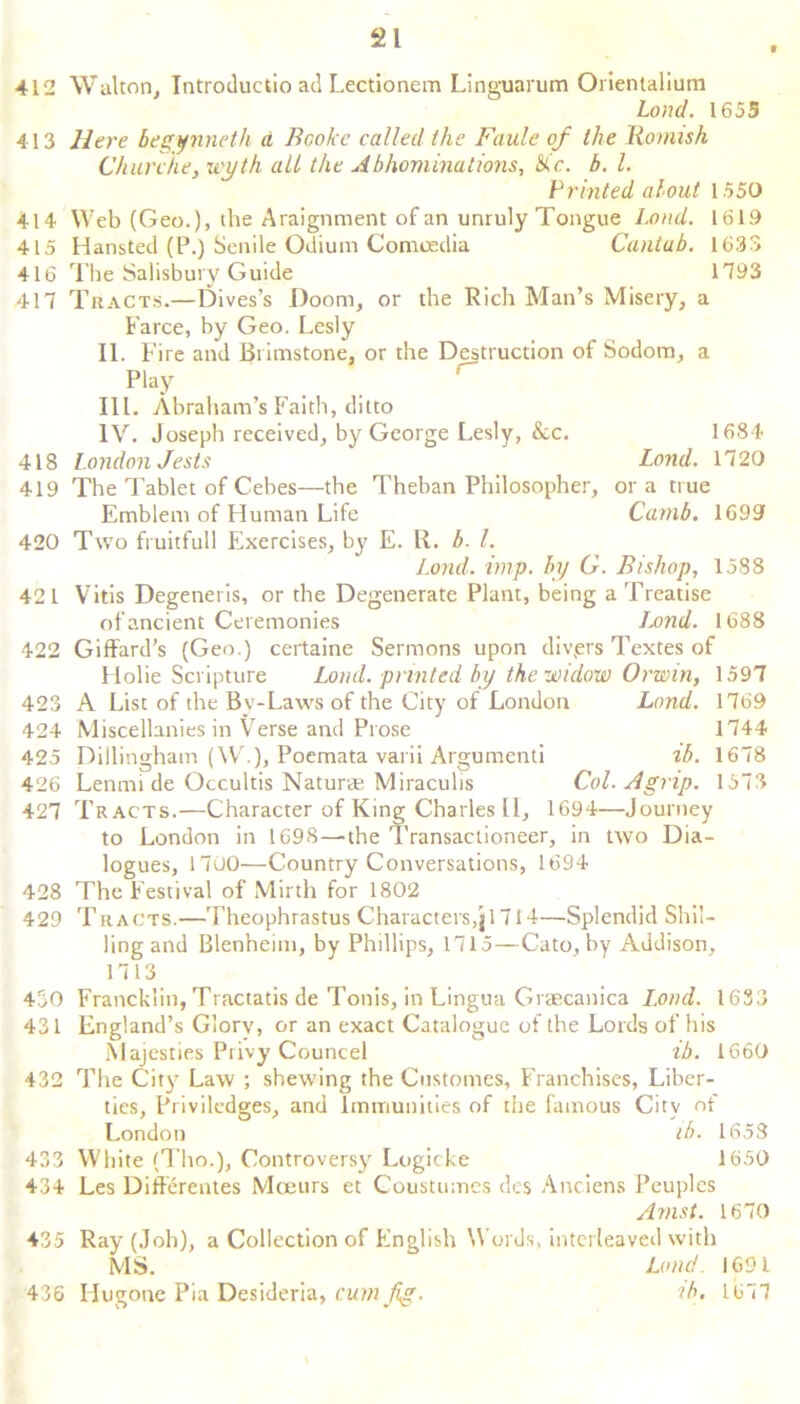 412 Walton, Introductio ad Lectionem Linguarum Orientalium Load. 1655 413 Here begynneth a Bcoke called the Faule of the Romish Chur die, uyth all the A bhominations, Jc. b. 1. Printed about 1550 414 Web (Geo.), the Araignment of an unruly Tongue Load. 1619 415 Hansted (P.) Senile Odium Comoedia Cantab. 1633 416 The Salisbury Guide 1793 417 Tracts.—Dives’s Doom, or the Rich Man’s Misery, a Farce, by Geo. Lesly II. Fire and Brimstone, or the Destruction of Sodom, a Play III. Abraham’s Faith, ditto IV. Joseph received, by George Lesly, &c. 1684 418 London Jests Lond. 1720 419 The Tablet of Cebes—the Theban Philosopher, ora true Emblem of Human Life Camb. 1699 420 Two fruitfull Fixercises, by E. R. b. 1. Lond. imp. by G. Bishop, 1588 421 Vitis Degeneris, or the Degenerate Plant, being a Treatise of ancient Ceremonies Lond. 1688 422 Giffard’s (Geo.) certaine Sermons upon divprs Textes of Holie Scripture Lond. printed by the widow Orwin, 1597 423 A List of the By-Laws of the City of London Land. 1769 424 Miscellanies in Verse and Prose 1744 425 Dillingham (W.), Poemata varii Argumenti ib. 1678 426 Lenmi de Occultis Natur* Miraculis Col. A grip. 1573 427 Tracts.—Character of King Charles 11, 1694—Journey to London in 1698—the Transactioneer, in two Dia- logues, 1700—Country Conversations, 1694 428 The Festival of Mirth for 1802 429 Tracts.—Theophrastus Characters,jl7I4—Splendid Shil- ling and Blenheim, by Phillips, 1715—Cato, by Addison, 1713 450 Francklin, Tractatis de Tonis, in Lingua Graecanica Lond. 1633 431 England’s Glorv, or an exact Catalogue of the Lords of his Majesties Privy Councel ib. 1660 432 The City Law ; shewing the Customes, Franchises, Liber- ties, Priviledges, and Immunities of the famous City of London lb. 1658 433 White (Tho.), Controversy Logicke 1650 434 Les Differentes Moeurs et Coustumes des Anciens Peuplcs Avist. 1670 435 Ray (Job), a Collection of English Words, interleaved with MS. Lond. 1691 436 Hugone Pia Desideria, cum fig. ib. 1677