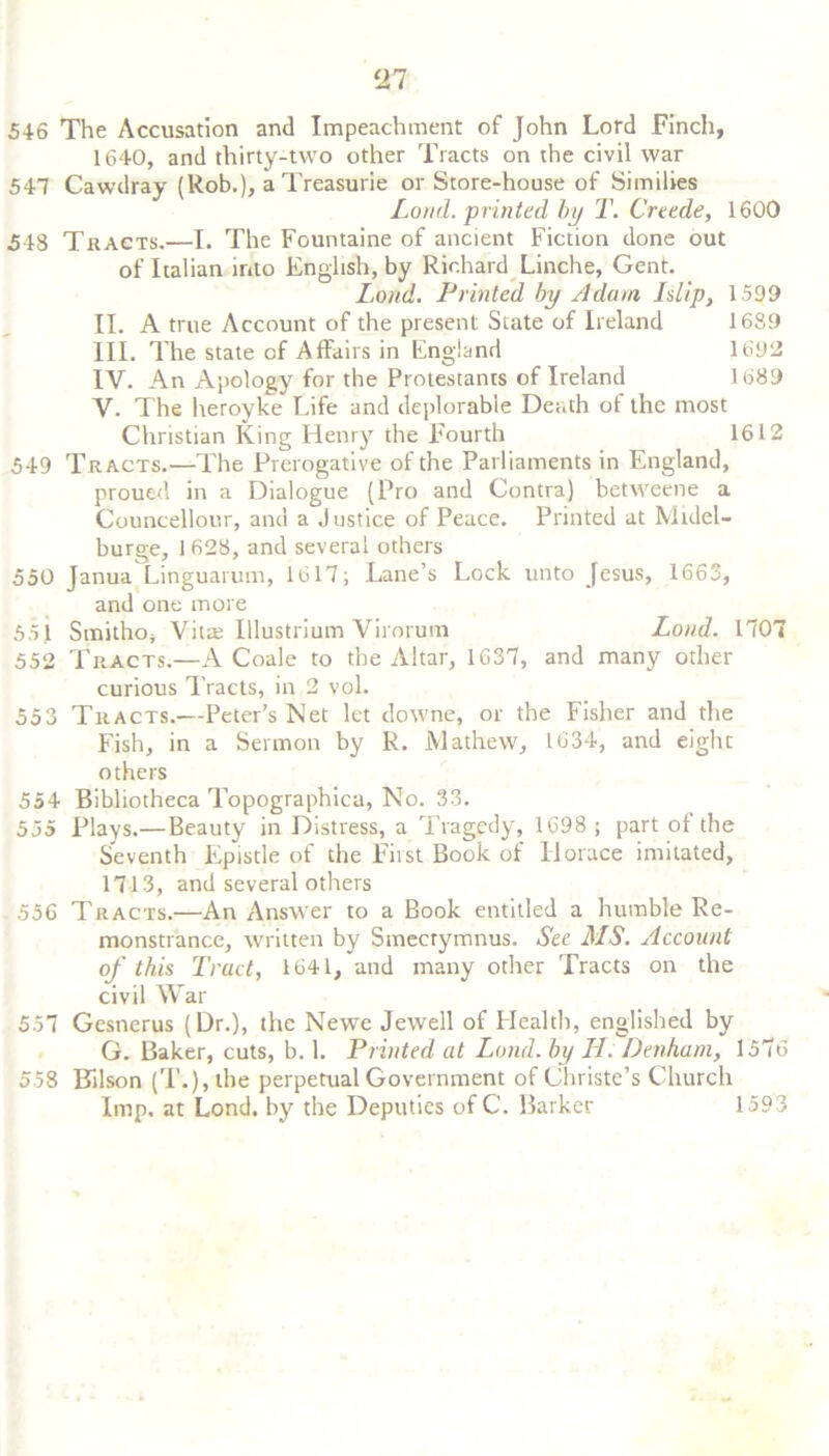 HI 546 The Accusation and Impeachment of John Lord Finch, 1640, and thirty-two other Tracts on the civil war 547 Cawdray (Rob.), a Treasurie or Store-house of Similies Loud, printed by T. Crude, 1600 548 Tracts.—I. The Fountaine of ancient Fiction done out of Italian into English, by Richard Linche, Gent. Lond. Printed by Adam I dip, 1599 II. A true Account of the present State of Ireland 1689 III. The state of Affairs in England 1692 IV. An Apology for the Protestants of Ireland 1689 V. The heroyke Life and deplorable Death of the most Christian King Henry the Fourth 1612 549 Tracts.—The Prerogative of the Parliaments in England, proued in a Dialogue (Pro and Contra) betweene a Councellour, and a Justice of Peace. Printed at Mtdel- burge, 1 628, and several others 550 Janua Linguarum, 1617; Lane’s Lock unto Jesus, 1663, and one more 551 Smitho, Vilas Illustrium Virorum Lond. 1707 552 Tracts.—A Coale to the Altar, 1637, and many other curious Tracts, in 2 vol. 553 Tracts.—Peter’s Net let downe, or the Fisher and the Fish, in a Sermon by R. Mathew, 1634, and eight others 554 Bibliotheca Topographica, No. 33. 555 Plays.— Beauty in Distress, a Tragedy, 1698 ; part of the Seventh Epistle of the First Book of Horace imitated, 1713, and several others 556 Tracts.—An Answer to a Book entitled a humble Re- monstrance, written by Smecrymnus. See MS. Account of this Tract, 1641, and many other Tracts on the civil War 557 Gesnerus (Dr.), the Newe Jewell of Health, englished by G. Baker, cuts, b. 1. Printed at Lond. by LI. Denham, 1576 558 Bllson (T.), the perpetual Government of Christe’s Church Imp. at Lond. by the Deputies of C. Barker 1593