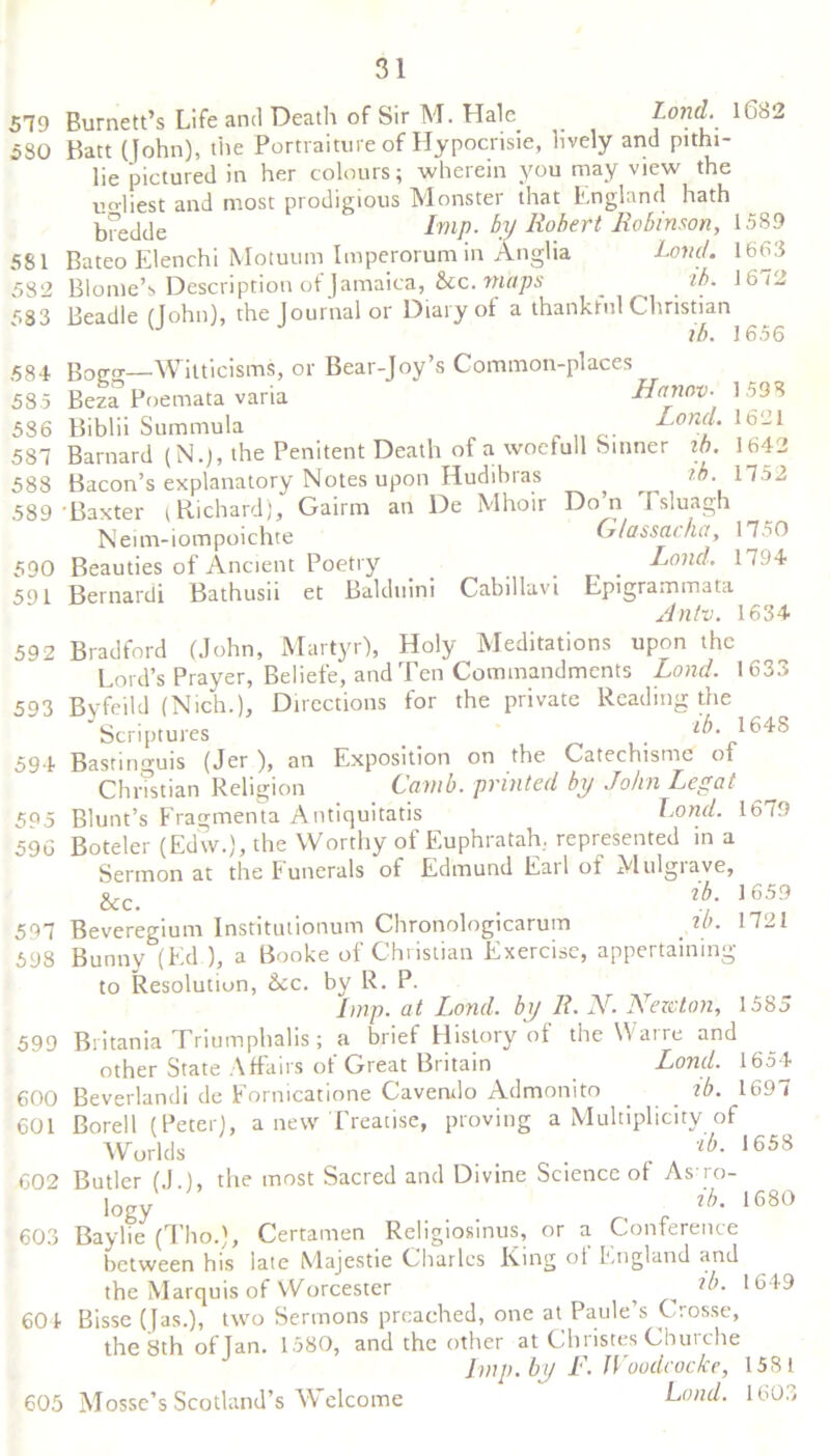 579 Burnett’s Life and Death of Sir M. Hale _ Lond.\Q&2 530 Batt (John), the Portraiture of Hypocrisie, lively and pithi- lie pictured in her colours; wherein you may view the uHiest and most prodigious Monster that England hath Imp. by Robert Robinson, 1589 Bateo Elenchi Motuum Imperorum in Anglia Land. 1663 Blonie’s Description of Jamaica, &c. maps _ zb. 1672 Beadle (John), the Journal or Diary of a thankful Christian VJ ib. 1656 Bogo-—Witticisms, or Bear-Joy’s Common-places Beza Poemata varia Banov- Biblii Sum mu la Land. Barnard (N.j, the Penitent Death of a woeluil Sinner zb. Bacon’s explanatory Notes upon Hudibras zb. 589 Baxter (Richard), Gairm an De Mhoir Do’n Tsluagh Neim-iompoichte G/assacha, 17.>0 Beauties of Ancient Poetry _ _ Loud. 1794 Bernardi Bathusii et Bakluini Cabillavi Epigrammata Antv. 1634 Bradford (John, Martyr), Holy Meditations upon the Lord’s Prayer, Beliefe, and Ten Commandments Land. 1633 Byfeild (Nich.), Directions for the private Reading the Scriptures _ , iA 1648 Bastinguis (Jer ), an Exposition on the Catechismc of 581 582 583 584 585 586 587 588 590 591 592 593 1593 1621 1642 1752 594 Christian Religion Camb. printed by John Legal 5^5 Blunt’s Fragmenta Antiquitatis Lond. 16 79 596 Boteler (Edw.), the Worthy of Euphratah, represented in a Sermon at the funerals of Edmund Eail of Mulgiave, &c. . g >6J9 597 Beveregium Institutionum Chronologicarum zb. 1721 598 Bunny (Ed ), a Booke of Christian Exercise, appertaining to Resolution, &c. by R. P. Imp. at Lond. by It. N. Newton, 1585 Britania Triumphalis; a brief History of the Warre and other State Affairs ol Great Britain Lond. 1654 Beverlandi de Eornicatione Caverulo Admonito zb. 1697 Borell (Peter), a new Treatise, proving a Multiplicity of Worlds . . lb- 1658 Butler (J ), the most Sacred and Divine Science of Astro- logy „ r ih' 1680 Baylie (Tho.), Certamen Rehgiosinus, or a Conference between his late iVlajestie Charles Ring oi England and the Marquis of Worcester ? 1649 Bisse (Jas.), two Sermons preached, one at Paule’s Crosse, the 8th of Tan. 1580, and the other at Christes Churche Imp. by F. IVoodcocke, 1581 Lond. 1603 599 600 601 602 603 604 605 Mosse’s Scotland’s Welcome