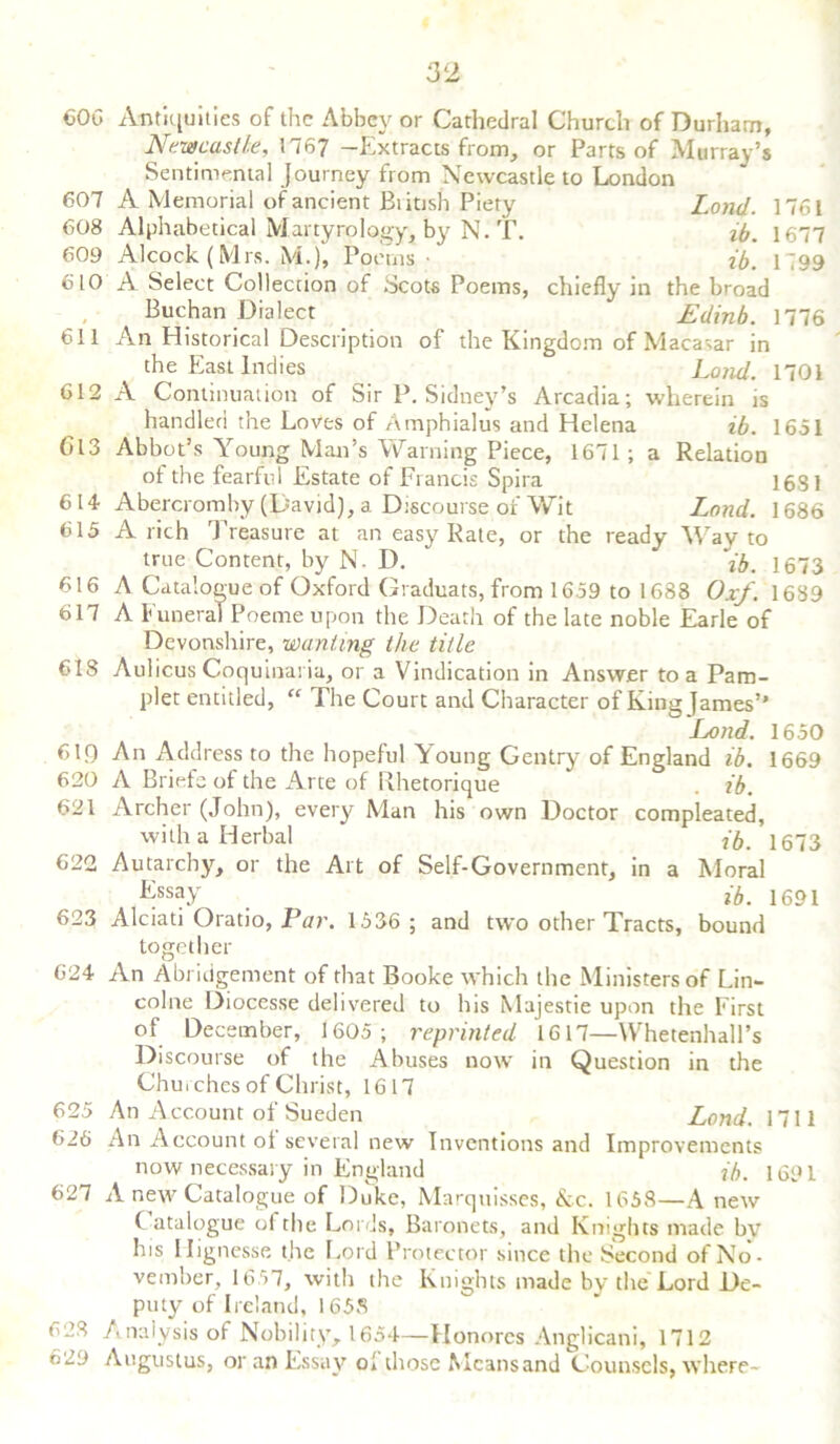 606 Antiquities of the Abbey or Cathedral Church of Durham, Newcastle, 1767 -Extracts from, or Parts of Murray’s Sentimental Journey from Newcastle to London 607 A Memorial of ancient Biitish Piety Lond. 1761 608 Alphabetical Martyrology, by N. T. ib. 1677 609 Alcock (Mrs. M.)» Poems • ib. 1799 610 A Select Collection of Scots Poems, chiefly in the broad Buchan Dialect Edinb. 1776 611 An Historical Description of the Kingdom of Macasar in the East Indies Lond. 1701 612 A Continuation of Sir P. Sidney’s Arcadia; wherein is handled the Loves of Amphialus and Helena ib. 1651 Gl3 Abbot’s Young Man's Warning Piece, 1671; a Relation of the fearful Estate of Francis Spira 1681 614 Abercromby (David), a Discourse of Wit Lond. 1686 615 A rich Treasure at an easy Rate, or the ready Way to true Content, by N. I). ib. 1673 616 A Catalogue of Oxford Graduats, from 1659 to 1688 Oxf. 1639 617 A Funeral Poerne upon the Death of the late noble Earle of Devonshire, wanting the title 618 Aulicus Coquinaria, or a Vindication in Answer to a Pam- plet entitled, “ The Court and Character of King James’' Lond. 1650 6IQ An Address to the hopeful Young Gentry of England ib. 1669 620 A Briefe of the Arte of Rhetorique . ib. 621 Archer (John), every Man his own Doctor compleated, with a Herbal * ib. 1673 622 Autarchy, or the Art of Self-Government, in a Moral Essay . ib. 1691 623 Alciati Oratio, Par. 1536; and two other Tracts, bound together 624 An Abridgement of that Booke which the Ministers of Lin- colne Diocesse delivered to his Majestie upon the First of December, 1605; reprinted 1617—Whetenhall’s Discourse of the Abuses now in Question in the Churches of Christ, 1617 625 An Account of Sueden Lond. 1711 626 An Account of several new Inventions and Improvements now necessary in England ib. 1691 627 A new Catalogue of Duke, Marquisses, &c. 1658—A new C atalogue ol the Lords, Baronets, and Knights made by his Hignesse the Lord Protector since the Second of No- vember, 1657, with the Knights made by the Lord De- puty of Ireland, 1658 628 Analysis of Nobility, 1654—Honorcs Anglicani, 1712 629 Augustus, or an Essay ol those Mcansand Counsels, where-