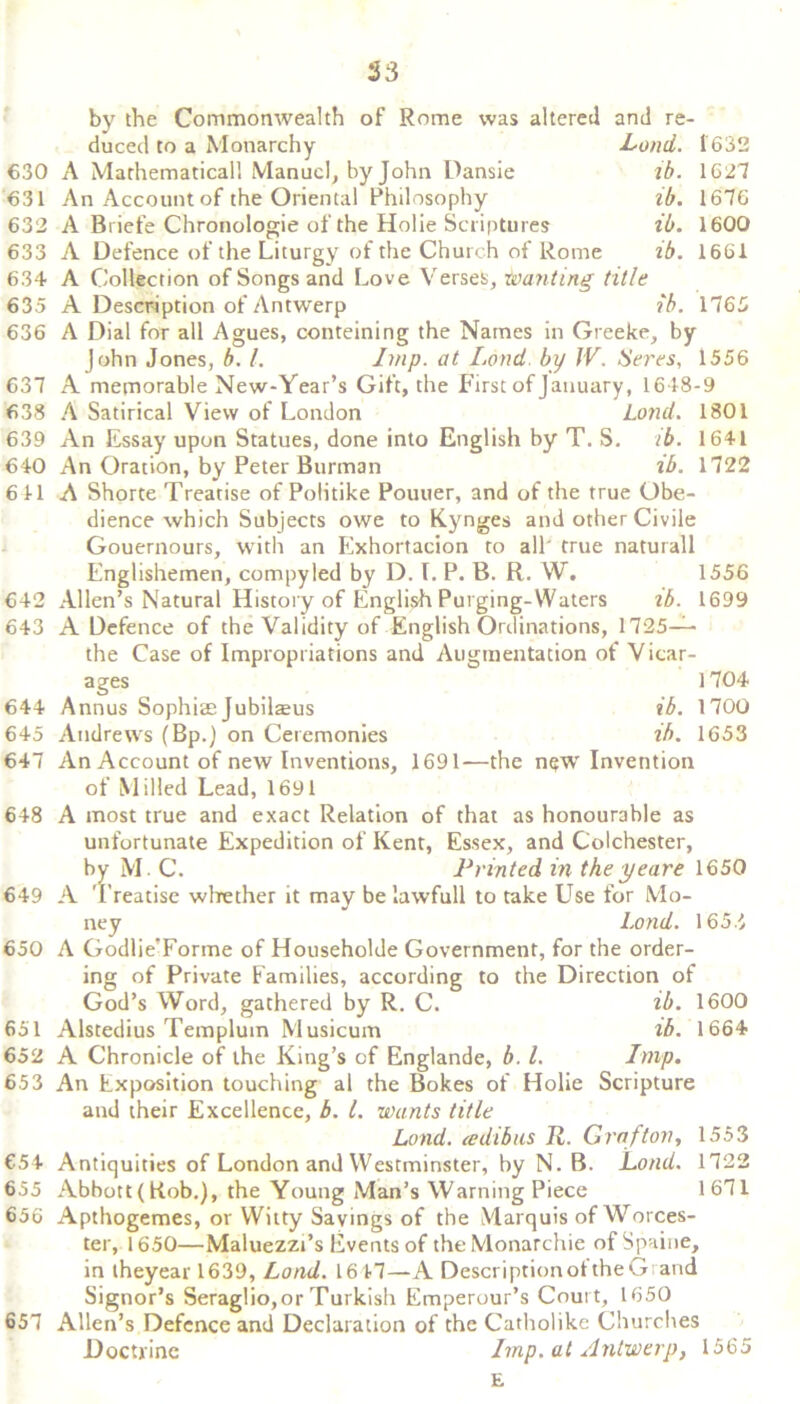 53 by the Commonwealth of Rome was altered and re- duced to a Monarchy Land. 1632 A Mathematical! Manuel, by John Dansie ib. 1627 An Account of the Oriental Philosophy ib. 1676 A Briefe Chronologic of the Holie Scriptures ib. 1600 A Defence of the Liturgy of the Church of Rome ib. 1661 634 A Collection of Songs and Love Verses, Wanting title 635 A Description of Antwerp ib. 1765 636 A Dial for all Agues, conteining the Names in Greeke, by 630 631 632 633 John Jones, b. 1. Imp. at Land by JV. Seres, 1556 647 648 637 A memorable New-Year’s Gift, the First of January, 1648-9 638 A Satirical View of London Land. 1801 639 An Essay upon Statues, done into English by T. S. ib. 1641 640 An Oration, by Peter Burman lb. 1722 6 41 A Shorte Treatise of PoHtike Pouuer, and of the true Obe- dience which Subjects owe to Kynges and other Civile Gouernours, with an Exhortacion to all' true naturall Englishemen, compyled by D. L P. B. R. W. 1556 642 Allen’s Natural History of English Purging-Waters lb. 1699 643 A Defence of the Validity of English Ordinations, 1725— the Case of Impropriations and Augmentation of Vicar- ages 1704 644 Annus Sophia: Jubilajus ib. 1700 645 Andrews (Bp.) on Ceremonies ib. 1653 An Account of new Inventions, 1691-—the nqw Invention of Milled Lead, 1691 A most true and exact Relation of that as honourable as unfortunate Expedition of Kent, Essex, and Colchester, by M. C. Printed in the yeare 1650 649 A Treatise whether it may belawfull to take Use for Mo- ney Loud. 1655 A Godlie’Forme of Householde Government, for the order- ing of Private Families, according to the Direction of God’s Word, gathered by R. C. ib. 1600 Alstedius Templuin Musicum ib. 1664 652 A Chronicle of the King’s of Englande, b. 1. Imp. 653 An Exposition touching al the Bokes of Holie Scripture and their Excellence, b. 1. wants title Lond. cedibits R. Grafton, 1553 €54 Antiquities of London and Westminster, by N. B. Lond. 1722 655 Abbott (Rob.), the Young Man’s Warning Piece 1671 656 Apthogemes, or Witty Savings of the Marquis of Worces- ter, 1650—Maluezzi’s Events of the Monarchic of Spaine, in theyear 1639, Lond. 1647—A DescriptionoftheGrand Signor’s Seraglio,or Turkish Emperour’s Court, 1650 Allen’s Defence and Declaration of the Catholike Churches Doctrine Imp. at Antwerp, 1565 E 650 651 657