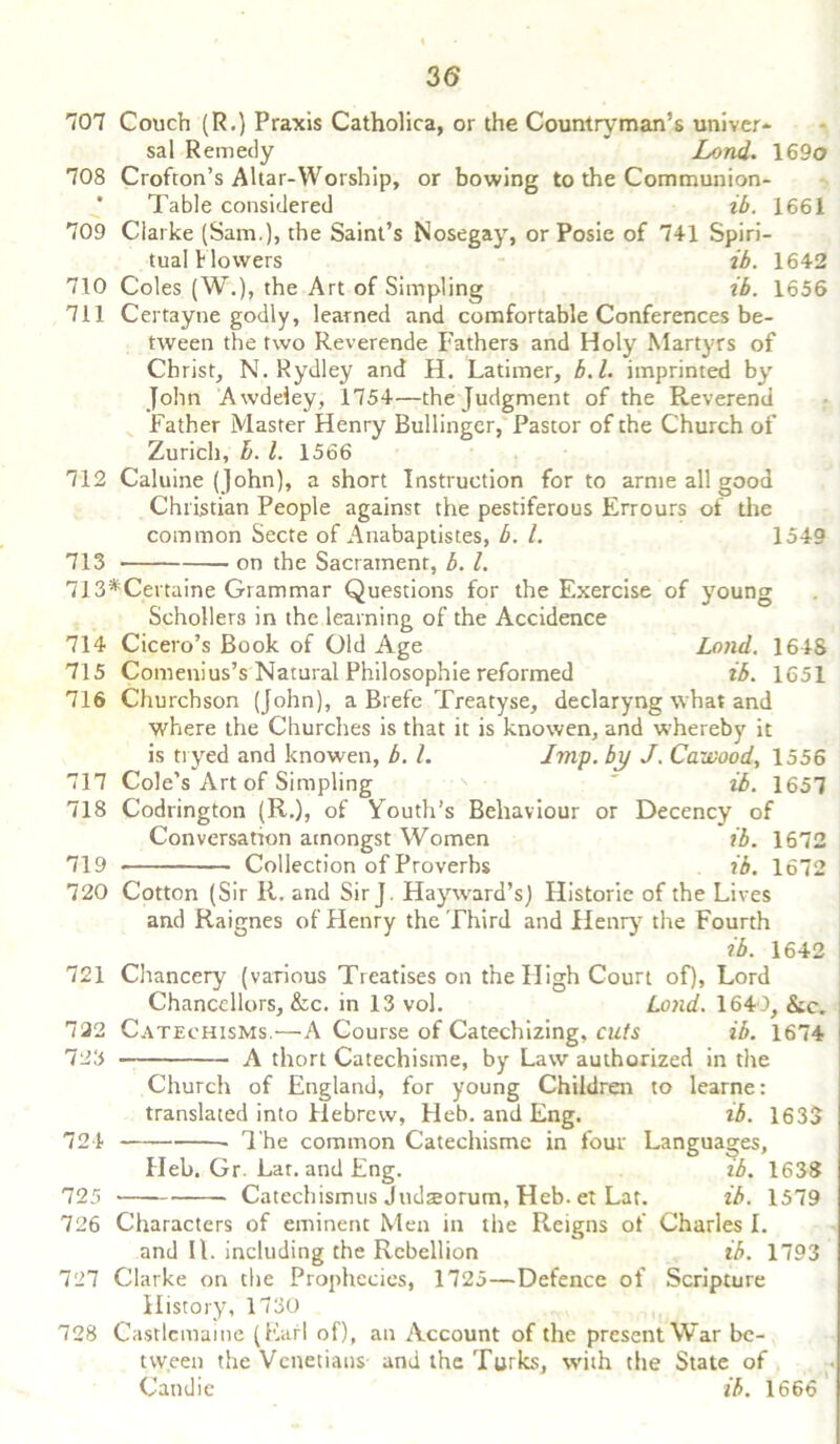 707 708 709 Couch (R.) Praxis Catholica, or the Countryman’s univer- sal Remedy Land. 169o Crofton’s Altar-Worship, or bowing to the Communion- Table considered ib. 1661 Clarke (Sam.), the Saint’s Nosegay, or Posie of 741 Spiri- tual blowers ib. 1642 710 Coles (W.), the Art of Simpling ib. 1656 711 Certayne godly, learned and comfortable Conferences be- tween the two Reverende Fathers and Holy Martyrs of Christ, N. Rydley and H. Latimer, b.l. imprinted by John Awdeley, 1754—the Judgment of the Reverend Father Master Henry Bullinger, Pastor of the Church of Zurich, L. 1. 1566 Caluine (John), a short Instruction for to arme all good Christian People against the pestiferous Errours of the common Secte of Anabaptistes, b. 1. 1549 on the Sacrament, b. 1. 712 713 714 715 716 717 718 713*Certaine Grammar Questions for the Exercise of young Schollers in the learning of the Accidence Cicero’s Book of Old Age Lond. 1648 Comenius’s Natural Philosophic reformed ib. 1651 Churchson (John), a Brefe Treatyse, declaryng what and where the Churches is that it is knowen, and whereby it is tryed and knowen, b. 1. Imp. by J. Cawood, 1556 Cole’s Art of Simpling  ib. 1657 Codrington (R.), of Youth’s Behaviour or Decency of Conversation amongst Women ib. 1672 719 • Collection of Proverbs ib. 1672 720 Cotton (Sir R. and Sir J. Hayward’s) Historie of the Lives and Raignes of Henry the Third and Henry the Fourth ib. 1642 721 Chancery (various Treatises on the High Court of), Lord Chancellors, &c. in 13 vol. 122 Catechisms.—A Course of Catechizing, cuts ib. 723 A thort Catechisme, by Law authorized in the Church of England, for young Children to learner translated into Hebrew, Heb. and Eng. ib. 1633 724 The common Catechisme in four Languages, Heb. Gr. Lar. and Eng. ib. 1638 725 Catechismus Judsorum, Heb. et Lat. ib. 1579 726 Characters of eminent Men in the Reigns of Charles I. and II. including the Rebellion ib. 1793 727 Clarke on the Prophecies, 1725—Defence of Scripture History, 1730 728 Castlemame (Earl of), an Account of the present War be- tween the Venetians and the Turks, with the State of Candie ib. 1666 Lond. 1649, &c. 1674