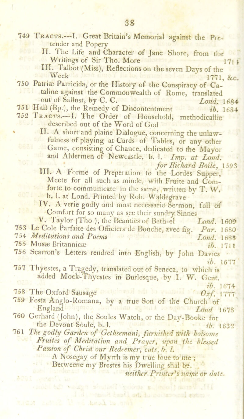 749 Tracts.—T. Great Britain’s Memorial against the Pie- tender and Popery II. The Life and Character of Jane Shore, from the Writings of Sir Tho. More 171 f III. Talbot (Miss), Reflections on the seven Days of the ,Week * 1771, &c. 750 Patriae Parricida, or the History of the Conspiracy of Ca- taline against the Commonwealth of Rome, translated out of Sallust, by C. C. Land. 1684 751 Hall (Bp.), the Remedy of Discontentment ib. 1684 752 1 racts,—I. The Order of Household, methodicallie described out of the Word of God % II- A short and plaine Dialogue, concerning the unlaw- fulness of playing at Cards of Tables, or any other Game, consisting of Chance, dedicated to the Mayor and Aldermen of Newcastle, b. 1. Imp. at Loud. for Richard Boile, 1593 III. A Forme of Preperation to the Lordes Supper, Meete for all such as minde, with Fruite and Corn- forte to communicate in the same, written by T. W. b. 1. at Lond. Printed by Rob. Waldegrave IV. A verie godly and most necessarie Sermon, full of Comfort for so many as see their sundr}'- Sinnes V. Taylor (Tho ), the Beauties of Beth-el Lond. 1609 753 Le Cole Parfaite des Officiers de Bouche, avec fig. Par. 1680 754 Meditations and Poems Lond. 1685 755 Musae Britannicae ib. 1711 756 ScaiTon’s Letters rendred into English, by John Davies ib. 1677 757 Thyestes, a Tragedy, translated out of Seneca, to which is added Mock-Thyestes in Burlesque, by I. W. Gent. ib. 1674 758 The Oxford Sausage Oxf. 1777 759 Festa Anglo-Romana, by a true Son of the Church' of England Land 1678 760 Gerhard (John), the Soules Watch, or the Day-Booke for the Devout Soule, b. 1. • ib. 1632 761 The godly Garden of Gethsemani, furnished with ho iso me Fruites of Meditation and Prayer, upon the blessed Passion of Christ our Redeemer, cuts, b. /. A Nosegay of Myrrh is my true loue to me ; Betwcene my Brestes his Dwelling shal be. neither Printer's naijie or date..