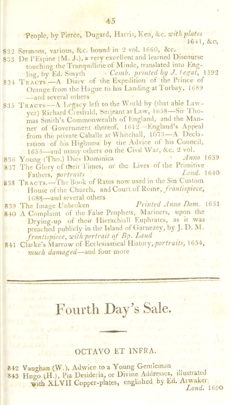 People, bv Pierce, Dugard, Harris, Ken, &c. with plates 1641, &c\ 832 Sermons, various, &c. bound in 2 vol. 1660, &c. 833 De l’Espine (M. J.), a very excellent and learned Discourse touching the Tranquillirie of Minde, translated into Eng- lisg, by Ed. Smyth Ccnnb. printed by J. legal, 1592 834. Tracts—A Diaiv of the Expedition of the Prince of Orange from the Hague to his Landing at Torbay, 1689 —and several others 835 Tracts.—A Legacy left to the World by (that able Law- yer) Richard Creshald, Serjeant at Law, 1658 Sir 1 ho- mas Smith’s Commonwealth of England, and the Man- ner of Government-thereof, 1612 -England’s Appeal from the private Caballe at W hitehall, lft75 A Decla- ration of his Highness by the Advice of his Council, 1655—and many others on the Civil War, itc, 2 vol. 836 Young (Tho.) Dies Dominica ' Anno 1639 837 The Glory of their Times, or the Lives of the Primitive Fathers, portraits Lend- 1640 838 Tracts.—The Book of Rates now used in the Sin Custom House of the Church, and Court of Rome, frontispiece, 1688—and several others 839 The Image Unbroken Printed Anno Dom. 1651 840 A Complaint of the False Prophets, Mariners, upon the Drying-up of their Hierachiall Euphrates, as it was preached publicly in the Island of Garnezey, by J. D. M. frontispiece, with portrait of Bp. Laud 841 Clarke’s Marrow of Ecclesiastical History,portraits, 1654, much damaged—and four more Fourth Day’s Sale. OCTAVO ET INFRA. 842 Vaughan (W.), Adwice to a Young Gentleman 843 Hugo lH.), Pia Desideria, or Divine Addresses, lllustiated ymb XLV1I Copper-plates, englished by Ed. Arwaker