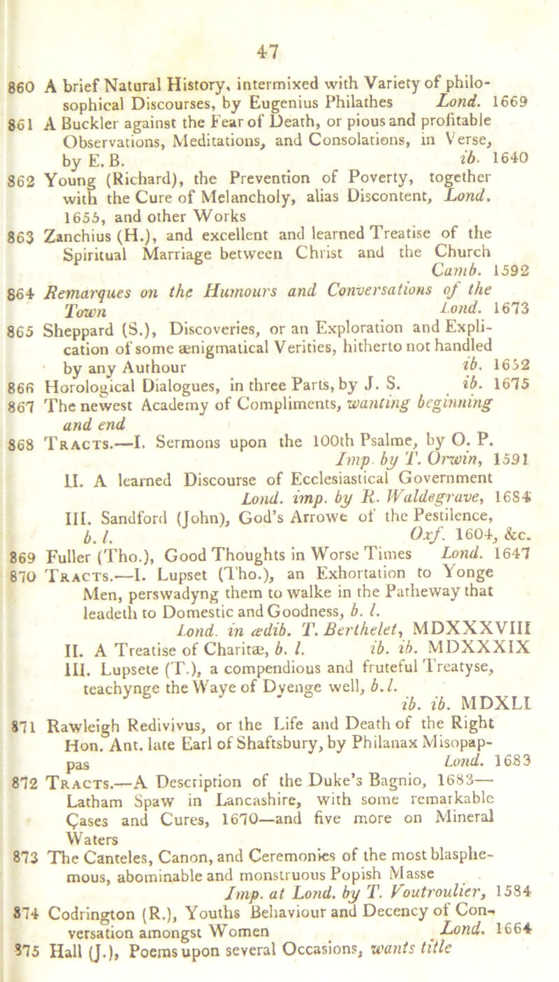 860 A brief Natural History, intermixed with Variety of philo- sophical Discourses, by Eugenius Philathes Loud. 1669 861 A Buckler against the Fear of Death, or pious and profitable Observations, Meditations, and Consolations, in Verse, by E. B. _ ib. 1640 862 Young (Richard), the Prevention of Poverty, together with the Cure of Melancholy, alias Discontent, Lond. 1656, and other Works 863 Zanchius (H.), and excellent and learned Treatise of the Spiritual Marriage between Christ and the Church Camb. 1592 864 Remarques on the Humours and Conversations oj the Town Lond. 1673 865 Sheppard (S.), Discoveries, or an Exploration and Expli- cation of some aenigmatical Verities, hitherto not handled by any Authour \b. 1652 866 Horological Dialogues, in three Parts, by J. S. ib. 1675 867 The newest Academy of Compliments, wanting beginning and end 868 Tracts.—I. Sermons upon the 100th Psalme, by O. P. Imp by T. (Jrwin, 1591 II. A learned Discourse of Ecclesiastical Government Lond. imp. by R. JValdegrave, 16S4 III. Sandford (John), God’s Arrowe of the Pestilence, b. 1. Oxf. 1604, &c. 869 Fuller (Tho.), Good Thoughts in Worse Times Lond. 1647 870 Tracts.—I. Lupset (Tho.), an Exhortation to Yonge Men, perswadyng them to walke in the Patheway that leadeth to Domestic and Goodness, b. 1. Lond. in <edib. T. Berthelet, MDXXXVIII II. A Treatise of Charitse, b. 1. ib. ib. MDXXXIX III. Lupsete (T.), a compendious and frutetul Treatyse, teachynge the Waye of Dvenge well, b. 1. J h ib. ib. MDXLL 871 Rawleigh Redivivus, or the Life and Death of the Right Hon. Ant. late Earl of Shaftsbury, by Philanax Misopap- pas Lond. 1683 872 Tracts.—A Description of the Duke’s Bagnio, 1683— Latham Spaw in Lancashire, with some remarkable Cases and Cures, 1670—and five more on Mineral Waters 873 The Canteles, Canon, and Ceremonies of the most blasphe- mous, abominable and monstruous Popish Masse Imp. at Lond. by T. Voutrouher, 1584 874 Codrington (R.), Youths Behaviour and Decency ol Con-. versation amongst Women Lond. 1664 875 Hall (J.), Poems upon several Occasions, wants title