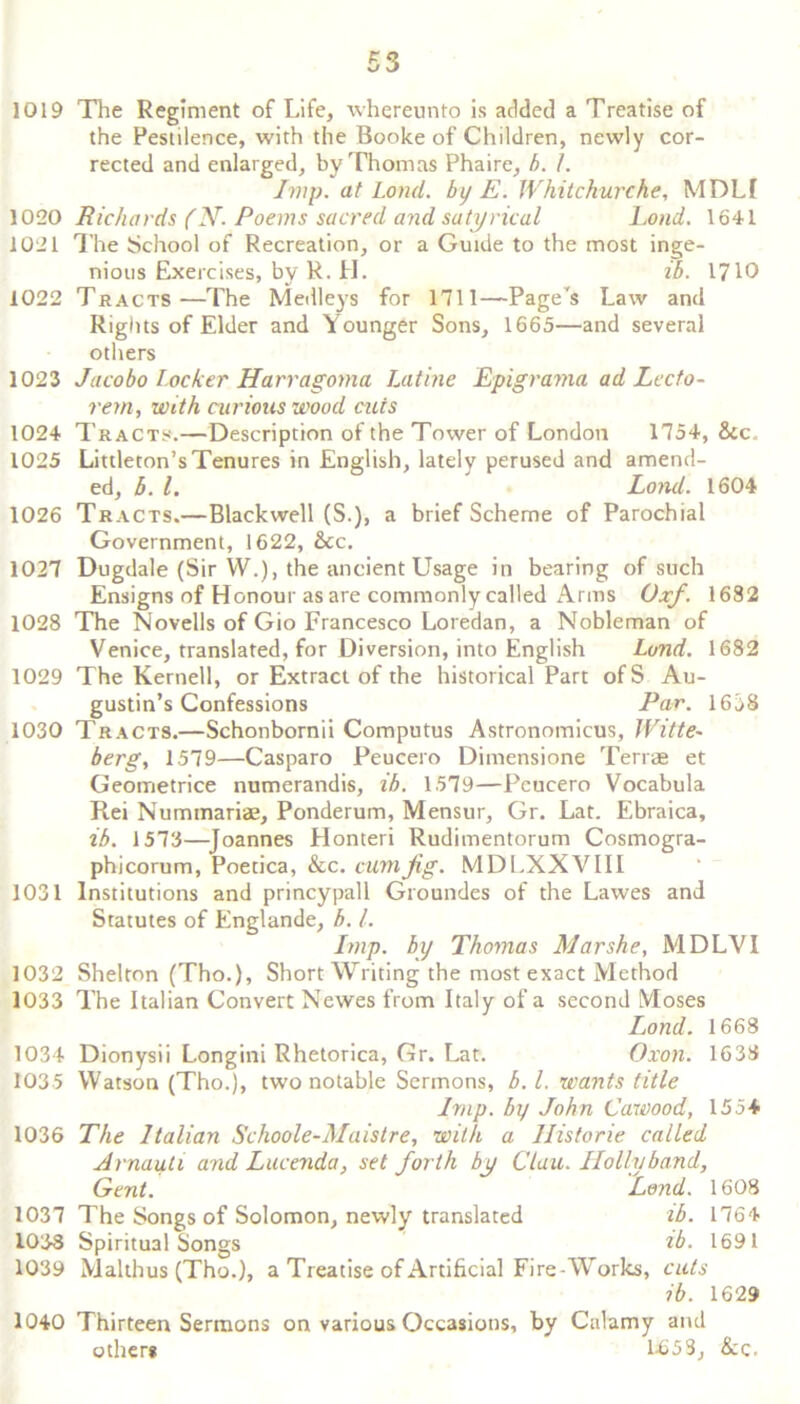 53 1019 The Regiment of Life, whereunto is added a Treatise of the Pestilence, with the Booke of Children, newly cor- rected and enlarged, by Thomas Phaire, b. I. Imp. at Lond. by E. Whitchurche, MDLI 1020 Richards (N. Poems sacred and satyrival Lond. 1641 1021 The School of Recreation, or a Guide to the most inge- nious Exercises, by R. H. ib. 1710 1022 Tracts—The Medleys for 1711—Page's Law and Rights of Elder and Younger Sons, 1665—and several others 1023 Jacobo Locker Harragoma Latine Epigrama ad Lecto- rem, with curious wood cuts 1024 Tracts.—Description of the Tower of London 1754, &c_ 1025 Littleton’s Tenures in English, lately perused and amend- ed, 5. 1. Lond. 1604 1026 Tracts.—Blackwell (S.), a brief Scheme of Parochial Government, 1622, &c. 1027 Dugdale (Sir W.), the ancient Usage in bearing of such Ensigns of Honour as are commonly called Arms Oxf. 1682 1028 The Novells of Gio Francesco Loredan, a Nobleman of Venice, translated, for Diversion, into English Lond. 1682 1029 The Kernell, or Extract of the historical Part ofS Au- gustin’s Confessions Par. 1638 1030 Tracts.—Schonbornii Computus Astronomicus, Witte~ berg, 1579—Casparo Peucero Dimensione Terrae et Geometrice numerandis, ib. 1579—Pcucero Vocabula Rei Nummariae, Ponderum, Mensur, Gr. Lat. Ebraica, ib. 1573—Joannes Honteri Rudimentorum Cosmogra- phicorum, Poetica, &c. cum fig. MDLXXVIII 1031 Institutions and princypall Groundes of the Lawes and Statutes of Englande, b. 1. Imp. by Thomas Mar she, MDLVI 1032 Shelton (Tho.), Short Writing the most exact Method 1033 The Italian Convert Newes from Italy of a second Moses Lond. 1668 1034 Dionysii Longini Rhetorica, Gr. Lat. Oxon. 1633 1035 Watson (Tho.), two notable Sermons, b.l. wants title Imp. by John Cawood, 155+ 1036 The Italian Schoole-Maistre, with a Historie called Arnauti and Lucenda, set forth by Clau. Holly band, Gent. Lend. 1608 1037 The Songs of Solomon, newly translated ib. 1764 1038 Spiritual Songs ib. 1691 1039 Malthus (Tho.), a Treatise of Artificial Fire-Works, cuts ib. 1629 1040 Thirteen Sermons on various Occasions, by Calamy and others 1-653, &c.