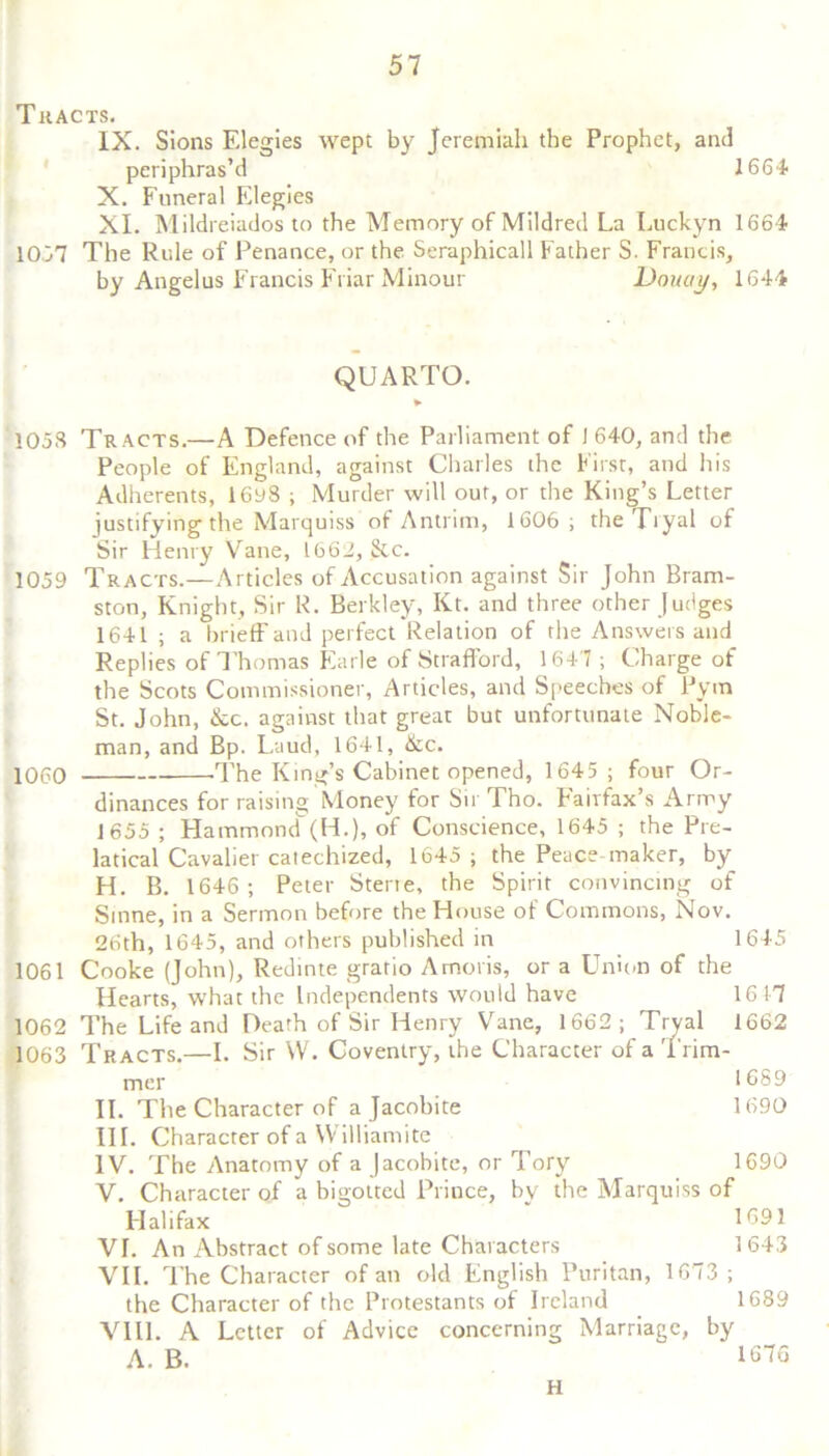 Tracts. IX. Sions Elegies wept by Jeremiah the Prophet, and periphras’d 1664 X. Funeral Elegies XI. Mildreiados to the Memory of Mildred La Luckyn 1664 10,37 The Rule of Penance, or the Seraphicall Father S. Francis, by Angelus Francis Friar Minour Doucty, 1644 QUARTO. ► 105S Tracts.—A Defence of the Parliament of 1 640, and the People of England, against Charles the First, and his Adherents, 16y8 ; Murder will out, or the King’s Letter justifying the Marquiss of Antrim, 1606; the Tryal of Sir Henry Vane, 1662, &c. 1059 Tracts.—Articles of Accusation against Sir John Bram- ston, Knight, Sir R. Berkley, Kt. and three other Judges 1641 ; a brieff and perfect Relation of the Answers and Replies of Thomas Earle of Strafford, 164 7 ; Charge of the Scots Commissioner, Articles, and Speeches of Pym St. John, &c. against that great but unfortunate Noble- man, and Bp. Laud, 1641, &c. 1060 -The King’s Cabinet opened, 1645; four Or- dinances for raising Money for Sir Tho. Fairfax’s Army 1655 ; Hammond (H.), of Conscience, 1645 ; the Pre- latical Cavalier catechized, 1645 ; the Peace maker, by H. B. 1646; Peter Sterte, the Spirit convincing of Smne, in a Sermon before the House of Commons, Nov. 26th, 1645, and others published in 1645 1061 Cooke (John), Redinte gratio Amoris, or a Union of the Hearts, W’hat the Independents would have 1617 1062 The Life and Death of Sir Henry Vane, 1662; Tryal 1662 1063 Tracts.—I. Sir W. Coventry, the Character of a Trim- mer 1689 II. The Character of a Jacobite 1690 III. Character of a Williamite IV. The Anatomy of a Jacobite, or Tory 1690 V. Character of a bigotted Prince, by the Marquiss of Halifax 169 5 VI. An Abstract of some late Characters 1643 VII. The Character of an old English Puritan, 1673; the Character of the Protestants of Ireland 1689 VIII. A Letter of Advice concerning Marriage, by A. B. 1676 H