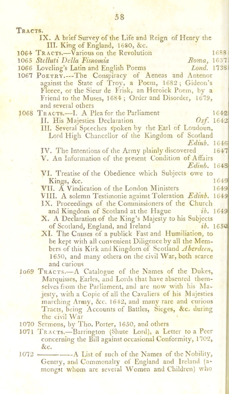 Tracts. IX. A brief Survey of the Life and Reign of Henry the III. King of England, 1680, &c. 1064 Tracts.—Various on the Revolution 1688 1065 Stelluti Della Fisnomia Foma, 1637 1066 Loveling’s Latin and English Poems Loud. 1738 1067 Poetry.—The Conspiracy of Aeneas and Antenor against the State of Troy, a Poem, 1682; Gideon’s Fleece, or the Sieur de Frisk, an Heroick Poem, by a Friend to the Muses, 1684 ; Order and Disorder, 1679, and several others 1068 Tracts.—I. A Plea for the Parliament 1642 IF. His Majesties Declaration 0:xf. 1642 III. Several Speeches spoken by the Earl of Loudoun, Lord High Chancellor of the Kingdom of Scotland Edinb. 1646 IV. The Intentions of the Army plainly discovered 1647 V. An Information of the present Condition of Affairs Edinb. 164S VI. Treatise of the Obedience which Subjects owe to Kings, &c. 1649 VII. A Vindication of the London Ministers 1649 VIII. A solemn Testimonie against Toleration Edinb. 1649 IX. Proceedings of the Commissioners of the Church and Kingdom of Scotland at the Hague ib. 1649 X. A Declaration of the King’s Majesty to his Subjects of Scotland, England, and Ireland ib. 1650 XI. The Causes of a publick Fast and Humiliation, to be kept with all convenient Diligence by all the Mem- bers of this Kirk and Kingdom of Scotland Aberdeen, 1650, and many others on the civil War, both scarce and curious 1069 Tracts.—A Catalogue of the Names of the Dukes, Marquisses, Earles, and Lords that have absented them- selves from the Parliament, and are now with his Ma- jesty, with a Copie of all the Cavaliers of his Majesties inarching Army, &cc. 1642, and many rare and curious Tracts, being Accounts of Battles, Sieges, &c. during the civil War 1070 Sermons, by Tho. Porter, 1650, and others 1071 Tracts.—Barrington (Shute Lord), a Letter to a Peer concerning the Bill against occasional Conformity, 1702, &c. 1072 A List of such of the Names of the Nobility, Gentry, and Commonalty of England and Ireland (a- mongst whom are several Women and Children) who