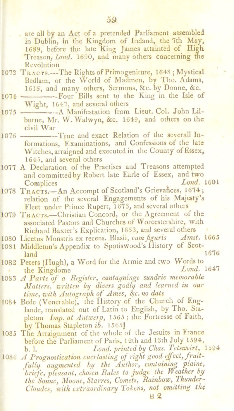 are all by an Act of a pretended Parliament assembled in Dublin, in the Kingdom of Ireland, the 7th May, 1689, before the late King James attainted of High Treason, Lond. 1690, and many others concerning the Revolution 1073 Tracts.—The Rights of Primogeniture, 1648 ; Mystical Bedlam, or the World of Madmen, by Tho. Adams, 1615, and many others, Sermons, &c. by Donne, &c. 1074 Four Bills sent to the King in the Isle of Wight, 1647, and several others 1075 A Manifestation from Lieut. Col. John Lil- burne, Mr. W. Walwyn, &c. 1649, and others on the civil War 1076 —True and exact Relation of the severall In- formations, Examinations, and Confessions of the late Witches, arraigned and executed in the County of Essex, 1645, and several others 1077 A Declaration of the Practises and Treasons attempted and committed by Robert late Earle of Essex, and two Complices Lond. 1601 1078 Tracts.—An Accompt of Scotland’s Grievances, 1674 ; relation of the several Engagements of his Majesty’s Fleet under Prince Rupert, 1673, and several others 1079 Tracts.—Christian Concord, or the Agreement of the associated Pastors and Churches of Worcestershire, with Richard Baxter’s Explication, 1653, and several others > 1080 Licctus Monstris ex recens. Blasii, cum figuris Amst. 1665 1081 Middleton’s Appendix to Spotiswood’s History of Scot- land 1676 1082 Peters (Hugh), a Word for the Armie and two Words to the Kingdome Lond. 1647 1083 A Parte of a Register, contayninge sundrie memorable Matters, written by divers godly and learned in our time, with Autograph of Ames, life, no date 1084 Bede (Venerable), the History of the Church of Eng- lande, translated out of Latin to English, by Tho. Sta- pleton Imp. at Antwerp, 1565 ; the Fortresse of Faith, by Thomas Stapleton ib. 1565]j 1085 The Arraignment of the whole of the Jesuits in f ranee before the Parliament of Paris, 12th and 13th J uly 1594, b. 1. Lond. printed by Chas. Tetsweirt, 1594 1086 A Prognostication euerlasting of right good effect, fruit- fully augmented by the Author, containing plaine, briefe, pleasant, chosen Rules to judge the Weather by the Sonne, Moone, Starves, Comets, Rainbow, I hunder- C/oudes, with extraordinary Tokens, not omitting the H 2