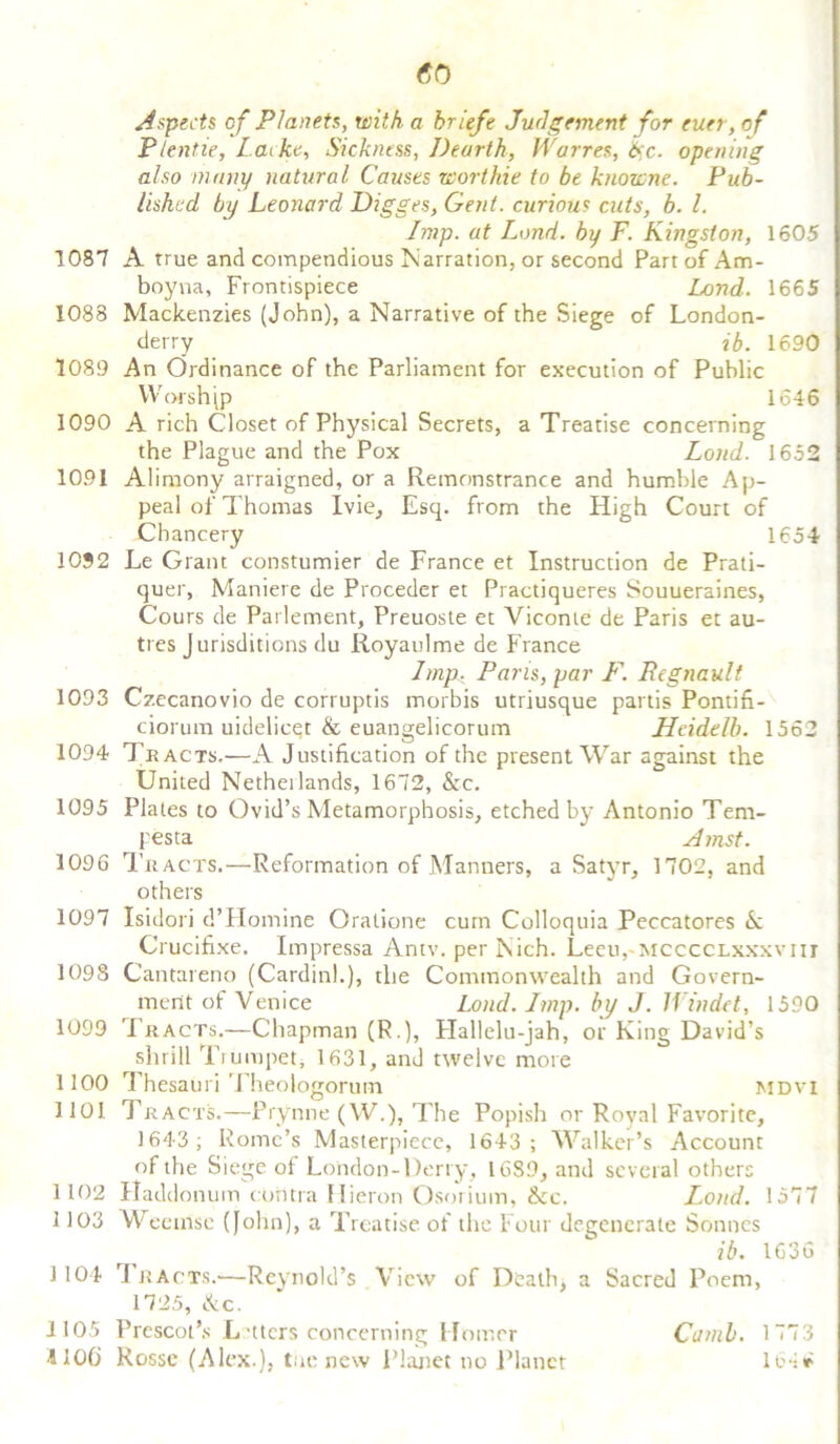 <50 Aspects of Planets, with a briefe Judgement for cun, of Plentie, Lathe, Sickness, Dearth, JVarres, &c. opening also many natural Causes wort hie to be knownc. Pub- lished by Leonard Digges, Gent, curious cuts, b. 1. Imp. at Lond. by F. Kingston, 1605 1087 A true and compendious Narration, or second Part of Am- boyna, Frontispiece Lond. 1665 1088 Mackenzies (John), a Narrative of the Siege of London- derry ib. 1690 1089 An Ordinance of the Parliament for execution of Public Worship 1646 1090 A rich Closet of Physical Secrets, a Treatise concerning the Plague and the Pox Lond. 1652 1091 Alimony arraigned, or a Remonstrance and humble Ap- peal of Thomas Ivie, Esq. from the High Court of Chancery 1654 1032 Le Grant constumier de France et Instruction de Prati- quer, Maniere de Proceder et Practiqueres Souueraines, Cours de Parlement, Preuoste et Vicome de Paris et au- tres Jurisditions du Royaulme de France Imp, Paris, par F. Pegnault 1093 Czecanovio de corruptis morbis utriusque partis Pontifi- ciorum uidelieqt & euangelicorum Heidtlb. 1562 1094 Tracts.—A Justification of the present War against the United Netheilands, 1672, &c. 1095 Plates to Ovid’s Metamorphosis, etched by Antonio Tem- pesta Amst. 1096 Tracts.—Reformation of Manners, a Satyr, 1702, and others 1097 Isidori d’Homine Oratione cum Colloquia Peccatores <k Crucifixe. Impressa Antv. per Nich. Leeu, mcccclxxxyiii 1098 Cantareno (Cardin).), the Commonwealth and Govern- ment of Venice Lond. Imp. by J. Windct, 1590 1099 Tracts.—Chapman (R.), Hallelu-jah, or King David’s shrill Trumpet, 1631, and twelve more 1100 Thesauri Theoiogorum mdvi 1101 Tracts.—Prynne (W.), The Popish or Royal Favorite, 1643; Rome’s Masterpiece, 1643; Walker’s Account of the Siege of London-Derry, 1689, and several others 1102 Haddonum contra Ilieron Osorium, &c. Lond. 1577 1103 Weenlse (John), a Treatise, of the Four degenerate Sonnes ib. 1636 1104 rf k acts.'—Reynold’s View of Death, a Sacred Poem, 1725, &c. 1105 Prescot’s Letters concerning Homer Cantb. 1773 4106 Rossc (Alex.), toe new Planet no Planet lo ir