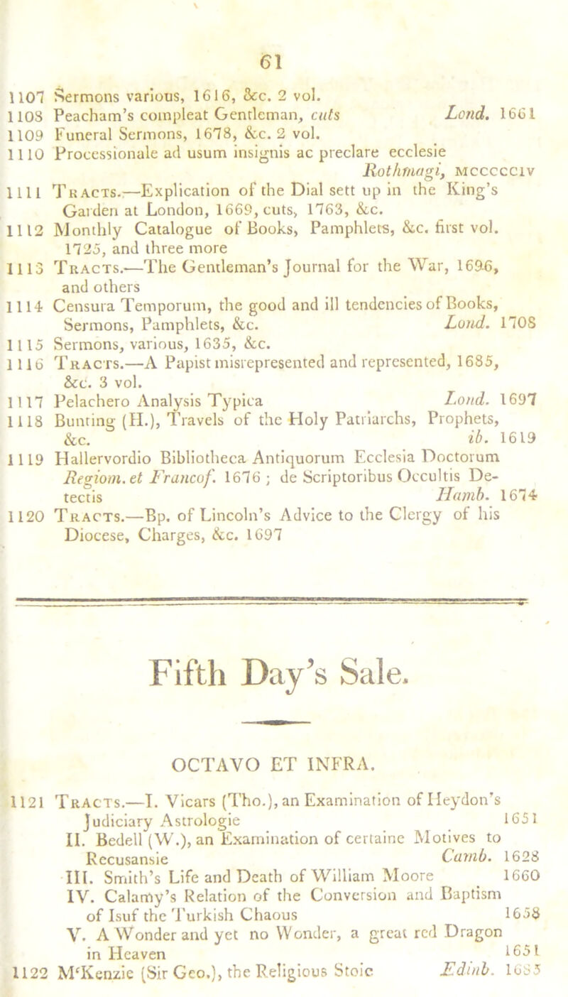 1101 Sermons various, 1616, &c. 2 vol. 110S Peacham’s coinpleat Gentleman, cuts Lend. 1661 1109 Funeral Sermons, 1618, &c. 2 vol. 1110 Proeessionule ad usum insignis ac preclare ecelesie Rothmagi, mccccciv 1111 Tracts.:—Explication of the Dial sett up in the King’s Garden at London, 1669, cuts, 1163, &c. 1112 Monthly Catalogue of Books, Pamphlets, &c. first vol. 1125, and three more 1113 Tracts.-—The Gentleman’s Journal for the War, 16945, and others 1114 Censura Temporum, the good and ill tendencies of Books, Sermons, Pamphlets, &c. Loud. 110S 1115 Sermons, various, 1635, &c. 1116 Tracts.—A Papist misrepresented and represented, 1685, &c. 3 vol. 1117 Pelachero Analysis Typica Loud. 1697 1118 Bunting (H.), Travels of the Holy Patriarchs, Prophets, &c. ib. 1619 1119 Hallervordio Bibliotheca Antiquorum Ecclesia Doctorum Regiom.et Francof. 1676 ; de Scriptoribus Occultis De- tectis Hamb. 1674 1120 Tracts.—Bp. of Lincoln’s Advice to the Clergy of his Diocese, Charges, &c. 1697 Fifth Day’s Sale. OCTAVO ET INFRA. 1121 Tracts.—I. Vicars (Tho.), an Examination of Ileydon’s Judiciary Astrologie 1651 II. Bedell (W.), an Examination of certaine Motives to Recusansie Carnb. 1628 III. Smith’s Life and Death of William Moore 1660 IV. Calamy’s Relation of the Conversion and Baptism of Isuf the Turkish Chaous 1658 V. A Wonder and yet no Wonder, a great red Dragon in Heaven . 1651 1122 M'Kenzie (Sir Geo.), the Religious Stoic Edinb. 1685