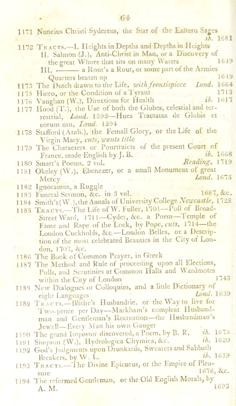 64- 1171 1172 1173 1175 1176 1177 117S 1179 1180 1181 1182 1 183 1184 1185 1186 1187 1188 1189 1 190 1191 1192 I 193 1194 Nuncius Chiisti Sydereus, the Star of the Eastern Sages lb. 1681 Tracts.—I. Heights in Depths and Depths in Heights II. Salmon (J.), Anti-Christ in Man, or a Discovery of the great Whore that sits on many Waters 1649 HI. . a Rout’s a Rout, or some part of the Armies Quarters beaten up 1649 The Dutch drawn to the Life, with frontispiece land. 1664 Hiero, or the Condition of a Tyrant 1713 Vaughan (W.), Directions for Health ib. 1617 Hood (T.), the Use of both the Globes, celestial and ter- restrial, Loud. 1592—Hues Tractatus de Globis et eorum usu, Lond. 1594 Stafford (Antb.), the Femall Glory, or the Life of the Virgin Mary, cuts, wants title The Characters or Pourtraicts of the present Court of France, made English by J. B. ib. 16S8 Smart’s Poems, 2 vol. Reading, 1 (19 Okeley (W.), Ebenezer, or a small Monument of great Lond. 16 io Ignoramus, a Ruggle Funeral Sermon, &c. in 3 vol. 168 <, &c. Smith’s(W.), the Annals of University College Newcastle, 172S Tracts—The Life of W. Fuller, 1701 —Poll of Broad- Street Ward, 1711—Cyder, &c. a Poem—Temple of Fame and Rape of the Lock, by Pope, cuts, 1714—the London Cuckholds, 8cc.—London Belles, or a Descrip- tion of the most celebrated Beauties in the City of Lon- don, 1707, &c. The Book of Common Prayer, in Greek The Method and Rule of proceeding upon all Elections, Polls, and Scrutinies at Common Halls and Wardmotes within the City of London 1743 New Dialogues or Colloquies, and a little Dictionary o{ eight Languages ’ Land. 1639 Tracts.—Blithe’s Husbandrie, or the Way to live for Two-pence per Day—Markham’s compleat Husband- man and Gentleman’s Recreation—the Husbandman s Jewell—Every Man his own Gauger The grand Impostor discovered, a Poem, by B. R. tb. 1675 Simpson (W.), Hydrologica Chymica, &c. ^ ib. 1620 God’s fudgments upon Drunkards, Swearers and Sabbath Breakers, by W. L. _ ib. 1659 Tracts.—The Divine Epicurus, or the Empire of Plea- sure ^ ,0> ^c* The reformed Gentleman, or the Old English Morals, by A. M. 1693