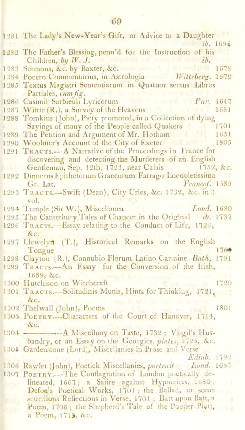 1231 The Lady’s New-Year’s Gift, or Advice to a Daughter i b. 169 to 12.32 The Father’s Blessing, penn’d for the Instruction of his Children, by IV. J. ib. 1283 Sermons, &c. by Baxter, &c. 167S 1284 Pocero Commentaries, in Astrologia Witteberg. 1572 1285 Textus Magistri Sententiarum in Quatuor sectus Libros Partiales, cumJig. 1286 Casimi'r Sarbieuii Lyricorum Par. 1647 1287 Wittie (R.), a Survey of the Heavens 1681 128S Tomkins (John), Piety promoted, in a Collection of dying Sayings of many of the People called- Quakers 1701 12S9 The Petition and Argument of Mr. Hotham 1651 1290 Woolmer’s Account of the City of Exeter 1805 1291 Tracts.---A Narrative of the Proceedings in France for discovering and detecting the Murderers of an English Gentleman, Sep. 12th, 1723, near Calais 1752, &c. 1292 Dinnerus Epithetorum Graecorum Farrago Locupletissima Gr. Lat. Francof. 1589 1293 Tracts.—Swift (Dean), City Cries, &c. 1732, Ac. in 3 vol. 1294 Temple (Sir W.), Miscellanea Land. 1680 1295 The Canterbury Tales of Chaucer in the Original ib. 1737 1296 Tracts.— Essay relating to the Conduct of Life, 1726, &c. 1297 Llewelyn (T.), Historical Remarks on the English Tongue 176# 129S Clayton (R.), Connubio Florum Latino Carmine Bath, 1791 1299 Tracts.—An Essay for the Conversion of the liish, 1689, &c. 1300 Hutchison on Witchcraft 1720 1301 Tracts.—Solitudinis Munis, Hints for Thinking, 1721 ^ &c. 1302 Thelwall (John), Poems 1801 1303 Poetry.-—Characters of the Court of Hanover, 1714, &c. 1304 .--A Miscellany on Taste, 1732; Virgil’s Hus- bandry, or an Essay on the Georgies, plates, 1725, &c. 1305 Gardenstone (Lord), Miscellanies in Prose and Verse Ediub. 1792 1306 Ravvlet (John), Poetick Miscellanies, 'portrait Lund. 1637 1307 Poetry.—The Conflagration of London poetically de- lineated, 1667; a Satire against Hypocrites, 1680, Defoe’s Poetical Works, 17o 1 ; the Ballad, or some scurrilous Reflections in Verse, 1701 ; Batt upon Batt, a Poem, 1706 ; the Shepherd’s Tale of the Pouder-Plvtt, a Poem, 17IS. &c.