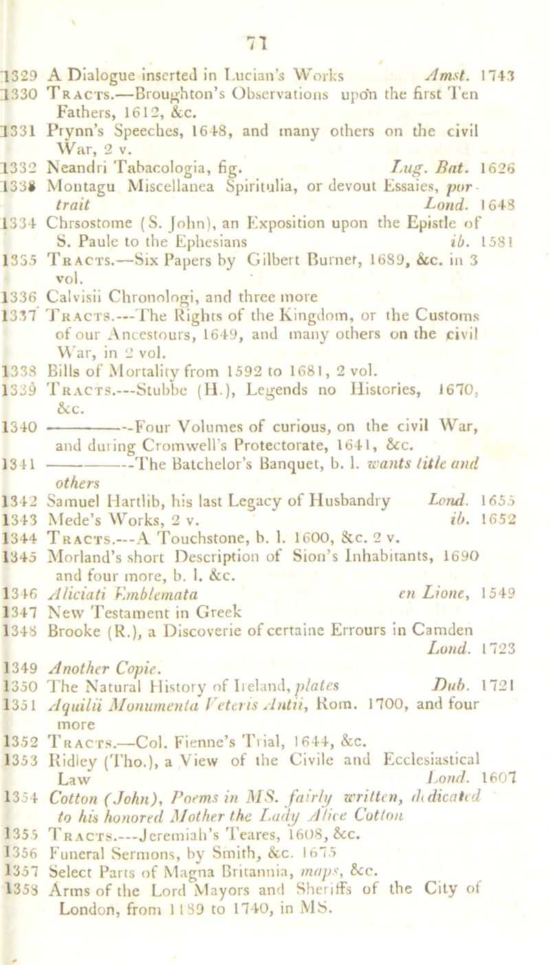 1329 A Dialogue inserted in Lucian’s Works Amst. 1743 1330 Tracts.—Broughton’s Observations upon the first Ten Fathers, 1612, &c. 1331 Prynn’s Speeches, 1648, and many others on the civil War, 2 v. 1332 Neandri Tabacologia, fig. Lug. Bat. 1626 133# Montagu Miscellanea Spiritulia, or devout Essaies, pur trait Load. 1643 1334 Chrsostome (S. fohn), an Exposition upon the Epistle of S. Paule to the Ephesians ib. 1581 1335 Tracts.—Six Papers by Gilbert Burnet, 1689, &c. in 3 vol. 1336 Calvisii Chronologi, and three more 1337 Tracts.—-The Rights of the Kingdom, or the Customs of our Ancestours, 1649, and many others on the civil War, in 2 vol. 1338 Bills of Mortality from 1592 to 1681,2 vol. 1339 Tracts.—Stubbe (LI.), Legends no Histories, 1670, &c. 1340 -Four Volumes of curious, on the civil AVar, and during Cromwell’s Protectorate, 1641, &c. 1341 The Batchelor’s Banquet, b. 1. wants title and others 1342 Samuel Hartlib, his last Legacy of Husbandry Lond. 1655 1343 Mede’s AVorks, 2 v. ib. 1652 1344 Tracts.—-A Touchstone, b. 1. 1600, &c. 2 v. 1345 Morland’s short Description of Sion’s Inhabitants, 1690 and four more, b. 1. &c. 1346 Aliciati V.mblemata en Lione, 1549 1347 New Testament in Greek 1348 Brooke (R.), a Discoverie of certaine Errours in Camden Lond. 1723 1349 Another Copie. 1350 The Natural Elistory of Ireland, plates Dub. 1721 1351 Aquilii Monumenla Vetens Antii, Rom. 1700, and lour more 1352 Tracts.—Col. Fienne’s Trial, 1644, &c. 1353 Ridiey (Tho.), a View of the Civile and Ecclesiastical Law Lond. 1607 1354 Cotton (John), Poems in MS. fairly written, dedicated to his honored Mother the Lady Alice Cotton 1355 Tracts.—Jeremiah’s Teares, 1608, &cc. 1356 Funeral Sermons, by Smith, &c. 1675 1357 Select Parts of Magna Britannia, maps, &c. 1353 Arms of the Lord Mayors and Sheriffs of the City of London, from 1 189 to 1740, in MS.