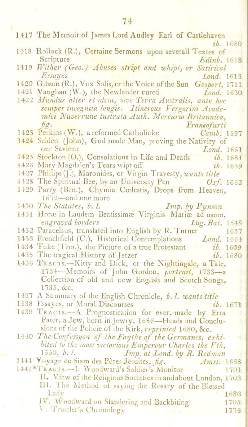 74- 1417 The Memoir of James Lord Audley Earl of Castlehaven ib. 1680 1418 Rollock (R.), Certaine Sermons upon severall Textes of Scripture Edinb. 1618 1419 Wither (Geo.) Abuses stript and whipt, or Satirical Essay es Lond. 1613 1420 Gibson (R.), Vox Solis, or the Voice of the Sun Gosport, 1711 1421 Vaughan (W.), the Newlauder cured Lond. 1630 1422 Mundus alter et idem, sive Terra Australis, ante hoc semper incognita loxigis. Itinerous Vergorini Acadc- viici Nuverrune lustrata Auth. Mercurio Britannica, Jig• Franeo/urti 1423 Perkins (W.), a reformed Catholicke Carnb. 1597 1424 Selden (John), God made Man, proving the Nativity of our Saviour Lond. 1661 1425 Stockton (O.), Consolations in Life and Death ib. 1681 1426 Marv Magdalen’s Tears wipt off ib. 1639 1427 Phillips(J.), Maronides, or Virgin Travesty, wants title 1428 The Spiritual Bee, by an University Pen Oxf. 1662 1429 Parry (Ben.), Chymia Coelestis, Drops from Heaven, 1672—and one more 1430 The Statutes, b. 1. Imp. by Pynson 1431 Horae in Laudem Beatissimae Virginis Mariae ad usum, engraved borders Lug. Bat. 154S 1432 Paracelsus, translated into English by R. Turner 1657 1433 Frenchfi'eld (C.), Historical Contemplations Lond. 1664 1434 Tuke (Tho.), the Picture of a true Protestant ib. 1609 1435 The tragical History of Jetzer ib. 1680 1436 Tracts.—Kitty and Dick, or the Nightingale, a Tale, 1734—Memoirs of John Gordon, portrait, 1733—a Collection of old and new English and Scotch Sonjis, 1735, &c. 1437 A Summary of the English Chronicle, b. 1. wants title 1438 Essayes, or Moral Discourses ib. 1671 1439 Tracts.—A Prognostication for ever,-made by Erra Pater, a Jew, born in Jewry, 1686—Heads and Conclu- sions of the Policie of the Kirk, reprinted 1680, &e. 1440 The Confession of the Fay the of the Germanes, erhi- bited to the most victorious Emperour Charles the Vth, 1550, b. 1. Imp. at Lond. by R. Redman 1441 Voyage de Siam des Pclres Jesuites, Jig. Amst■ 16S3 1441*Tracts.—I. Woodward’s Soldier’s Monitor 1701 II. View of the Religious Societies in andabout London, 1703 III. T1 ie Method of saying the Rosary of the Blessed Lady ' * 1686 IV. Woodward on Slandering and Backbiting 1705 ^ . Trustler’s Chronology 1774