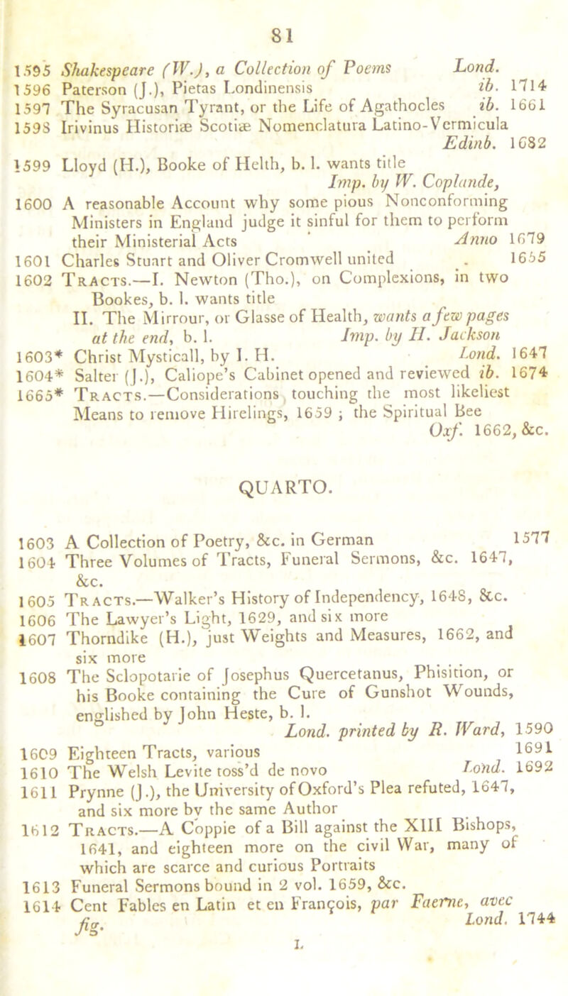 1595 Shakespeare fW.J, a Collection of Poems Load. 1596 Paterson (J.), Pietas Londinensis ib. 1714 1597 The Syracusan Tyrant, or the Life of Agathocles ib. 1661 1593 Irivinus Historic Scotiae Nomenclatuva Latino-Vcrmicula Edinb. 1682 1599 Lloyd (IT), Booke of Helth, b. 1. wants title Imp. by IV. Coplande, 1600 A reasonable Account why some pious Nonconforming Ministers in England judge it sinful for them to perform their Ministerial Acts Anno 1679 1601 Charles Stuart and Oliver Cromwell united 1655 1602 Tracts.—I. Newton (Tho.), on Complexions, in two Bookes, b. 1. wants title II. The Mirrour, or Glasse of Health, wants a few pages at the end, b. 1. Imp. by H. Jackson 1603* Christ Mysticall, by I. H. Lond. 1647 1604* Salter ().), Caliope’s Cabinet opened and reviewed ib. 1674 1665* Tracts.—Considerations touching the most likeliest Means to remove Hirelings, 1659 ; the Spiritual Bee Oxf. 1662, &c. QUARTO. 1603 A Collection of Poetry, &c. in German 1604 Three Volumes of Tracts, Funeral Sermons, &c. 1647, &c. 1605 Tracts.—Walker’s History of Independency, 164S, 8tc. 1606 The Lawyer’s Light, 1629, and six more 1607 Thorndike (H.), just Weights and Measures, 1662, and six more 1608 The Sclopotarie of Josephus Quercetatius, Phisition, or his Booke containing the Cure of Gunshot Wounds, englished by John Heste, b. 1 1609 Eighteen Tracts, various 1610 The Welsh Levite toss’d de novo Lond. printed by R. Ward, 1590 1691 Lond. 1692 1611 Prynne (J.), the University of Oxford’s Plea refuted, 1647, and six more by the same Author 1612 Tracts.—A Coppie of a Bill against the XIII Bishops, 1641, and eighteen more on the civil War, many of which are scarce and curious Portraits 1613 Funeral Sermons bound in 2 vol. 1659, &c. 1614 Cent Fables en Latin et en Francois, par Faernc, ante AV Lond. 1744 I.