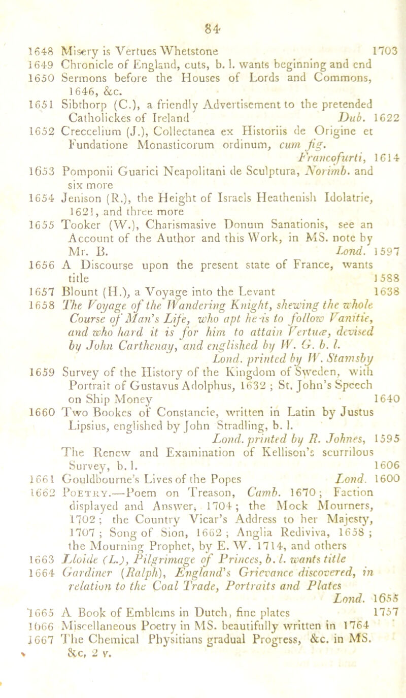 1648 Misery is Vertues Whetstone 1703 1649 Chronicle of England, cuts, b. 1. wants beginning and end 1650 Sermons before the Houses of Lords and Commons, 1646, &c. 1651 Sibthorp (C.), a friendly Advertisement to the pretended Catholick.es of Ireland Dub. 1622 1652 Creccelium (J.), Collectanea ex Historiis de Origine et Fundatione Monasticorum ordinum, cum Jig. Francofurti, 1614 1653 Pomponii Guarici Neapolitani de Sculptura, Norimb. and six more 1654 Jenison (R.), the Height of Israels Heathenish Idolatrie, 1621, and three more 1655 Tooker (W.), Charismasive Donum Sanationis, see an Account of the Author and this Work, in MS. note by Mr. B. Lond. 1597 1656 A Discourse upon the present state of France, wants title 1588 1657 Blount (H.), a Voyage into the Levant 1638 1658 The Voyage of the Wandering Knight, shewing the whole Course of Man's Lif e, who apt he-is to follow Vamtie, and who hard it is for him to attain Certiue, devised bt/ John Carthenay, and englished by IV. G. b. 1. Load, printed by IV. Stamsby 1659 Survey of the History of the Kingdom of Sweden, with Portrait of Gustavus Adolphus, 1632 ; St. John’s Speech on Ship Money 1640 1660 Two Bookes of Constancie, written in Latin by Justus Lipsius, englished by John Stradling, b. 1. Land, printed by R. Johnes, 1595 The Renew and Examination of Kellison’s scurrilous Survey, b. 1. 1606 1661 Gouldbourne’s Lives of the Popes Jlond. 1600 1662 Poetry.—Poem on Treason, Camb. 1670; Faction displayed and Answer, 1704; the Mock Mourners, 1702 ; the Country Vicar’s Address to her Majesty, 1707; Song of Sion, 1662; Anglia Rediviva, 1658; the Mourning Prophet, by E. W. 1714, and others 1663 JAoixle (L.), Pilgrimage of Princes, b. 1. wants title 1664 Gardiner {Ralph), England's Grievance discovered, in relation to the Coal Trade, Portraits and Plates Lond. 1655 '1665 A Book of Emblems in Dutch, fine plates 1757 I()66 Miscellaneous Poetry in MS. beautifully written in 1764 1667 The Chemical Physitians gradual Progress, &c. in MS. &c, 2 v.