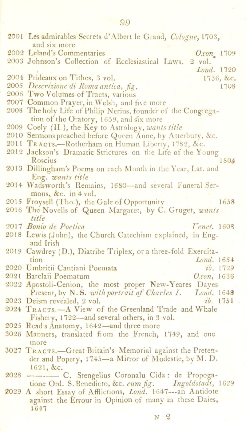 2001 Les admirables Secrets d’ Albert le Grand, Cologne, 1703, and six more 2002 Leland’s Commentaries Oxonm 1709 2003 Johnson’s Collection of Ecclesiastical Laws. 2 vol. v Lond. 1720 2004 Prideaux on Tithes, 3 vol. 1736, &e. 2005 Descrizione di Roma antica, jig, 1708 2006 Two Volumes of Tracts, various 2007 Common Prayer, in Welsh, and li\e more 2008 The holy Life of Philip Nerius, founder of the Congrega- tion of the Oratory, 1 659, and six more 2009 Coely (H ), the Key to Astrology, wants title 2010 Sermons preached before Queen Anne, by Atterbury, &c. 201 1 Tracts.—Rotherham on Human Liberty, 1782, &c. 2012 Jackson’s Dramatic Strictures on the Life of the Young Roscius 180^ 2013 Dillingham’s Poems on each Month in the Year, Lat. and Eng. wants title 2014 Wadsworth’s Remains, 1680—and several Funeral Ser- mons, &c. in 4 vol. 2015 Froysell (Tho.), the Gale of Opportunity 1658 2016 The Novells of Queen Margaret, by C. Gruget, wants title 2017 Bonio de Poetica Venet. 1608 2018 Lewis (John), the Church Catechism explained, in Eng. and Irish 2019 Cawdrey (D.), Diatribe Triplex, ora three-fold Exercita- tion Lund. 1654 2020 Umbritii Cantiani Poemata ib. 1729 2021 Barclaii Poematum Oxon, 1636 2022 Apostoli-Cenion, the most proper New-Yeares Dayes Present, bv N.S. with portrait of Charles I. Load. 1648 2023 Deism revealed, 2 vol. ib 1751 2024 Tracts.—A View of the Greenland Trade and Whale Fishery, 1722—and several others, in 3 vol. 2025 Read s Anatomy, 1642—and three more 3026 Manners, translated fiom the French, 1749, and one more 3027 T racts.—Great Britain’s Memorial against the Preten- der and Popery, 1745—a Mirror of Modestie, by M. D. 1621, &c. 2028 C. Stengelius Coronalu Cida: de Propoga- tione Ord. S. Benedicto, &c. cum fig. Ingoldstadt, 1629 2029 A short Essay of Afflictions, Lond. 1647—an Antidote against the Errour in Opinion of many in these Daies, 1647 N 2