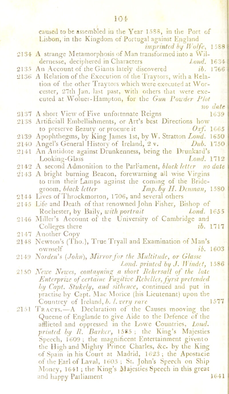 caused to be assembled in the Year 1588, in the Port of Lisbon, in the Kingdom of Portugal against England imprinted by Wolfe, 1 588 2134 A strange Metamorphosis of Man transformed into a Wil- dernesse, deciphered in Characters Loud. 1634 2135 An Account of the Giants lately discovered ib. 1766 2136 A Relation of the Execution of the Tray tors, with a Rela- tion of the other Tray tors which were executed at Wor- cester, 27th Jan. last past, with others that were exe- cuted at Woluei-Hampton, for the Gun Ponder Plot no date 2137 A short View of Five unfortunate Reigns 1639 2138 Artificiall Embellishments, or Art’s best Directions how to preserve Beauty or procure it Orf. 1665 2139 Apophthegms, by King James 1st, by \Y. Stratton Loud. 1650 2140 Angel’s General History of Ireland, 2 v. Dub. 1750 2141 An Antidote against Drunkenness, being tire Drunkard’s Looking-Glass Loud. 1712 2142 A. second Admonition to the Parbament, black letter no date 2143 A bright burning Beacon, forewarning all wise Virgins to trim their Lamps against the coming of the Bride- groom, black letter Imp. by H. Denman, 1580 2144 Lives of Throckmorton, 1706, and several others 2145 Life and Death of that renowned John Fisher, Bishop of Rochester^ by Baily, with portrait Loud. 1655 2146 Miller’s Account of the University of Cambridge and Colleges there lb. 1717 2147 Another Copy 2148 Newton’s (Tho.)» TrueTryall and Examination of Man’s ownself ib. 1603 2149 Harden’s (.John), Mirror for the Multitude, or G/asse Land, printed by J. II indet, 1586 2150 lie we Nerves, contayniug a short lie her sal l of the late Enterprize of certaiue Fugitive Rebel/cs,fi/rst pretended by Capt. Stukely, and sit/unce, continued and put in practise by Capt. Mac Morice (his Lieutenant) upon the Countrey of Ireland, b. /.very rare 1577 2151 Tracts.—A Declaration of the Causes mooving the Queene of Englande to give Aide to the Defence of the afflicted and oppressed in the Lowe Countries, Loud, printed by II. Barker, 1585; the King’s Majesties Speech, 1609; the magnificent Entertainment givento the High and Mighty Prince Charles, &c. by the King of Spain in his Court at Madrid, 1623; the Apostacie of the Earl of Laval, 1605; St. John’s Speech on Ship Money, 1641 ; the King’s Majesties Speech in this great and happy Parliament 1641