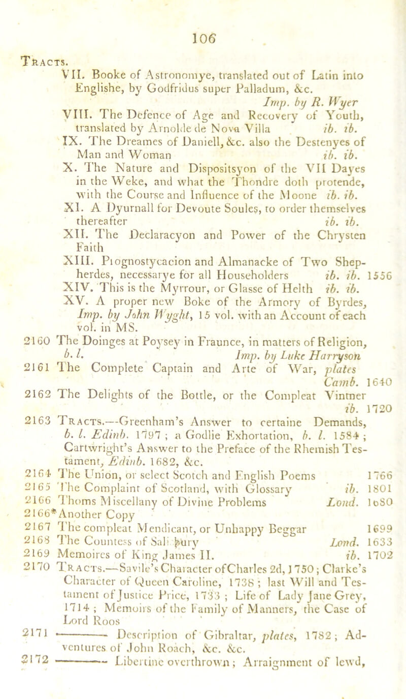 Tracts. VII. Booke of Astronomye, translated out of Latin into Englishe, by Godfridus super Palladum, &c. Imp. by R. Wyer VIII. The Defence of Age and Recovery of Youth, translated by Arnolde de Nova Villa ib. ib. IX. The Dreames of Daniell, &c. also the Destenyes of Man and Woman ib. ib. X. The Nature and Dispositsyon of the VII Dayes in the Weke, and what the Thondre doth protende, with the Course and Influence of the Moone ib. ib. XI. A Dyurnall for Devoute Soules, to order themselves thereafter ib. ib. XII. The Declaracyon and Power of the Chrysten Faith XIII. Piognostycacion and Almanacke of Two Shep- herdes, necessarye for all Householders ib. ib. 1556 XIV. This is the Myrrour, or Glasse of Helth ib. ib. XV. A proper new Boke of the Armory of Byrdes, Imp. by John Wyght, 15 vol. with an Account of each vol. in MS. 2160 The Doinges at Poysey in Fraunce, in matters of Religion, b. 1. Imp. by Luke If any son 2161 The Complete Captain and Arte of War, plates Camb. 1640 2162 The Delights of the Bottle, or the Compleat Vintner ib. 1720 2163 Tracts.—Greenham’s Answer to certaine Demands, b. 1. Edinb. 1797 ; a Godlie Exhortation, b. 1. 1584 ; Cartwright’s Answer to the Preface of the Rhemish Tes- tament, Efliub. 1682, &c. 2164 The Union, or select Scotch and English Poems 2165 1 he Complaint of Scotland, with Glossary 2166 Thoms Miscellany of Divine Problems 2166*Another Copy 2167 1 he compleat Mendicant, or Unhappy Beggar 2168 The Countess of Sail j&tiry 2169 Memoires of King James II. 2170 1 R acts.—Savile’sCharacter ofCharles 2d, J 750 ; Clarke’s Character of Queen Caroline, 1738 ; last Will and Tes- tament of Justice Price, 1733 ; Life of Lady fane Grey, 1714 ; Memoirs of the Family of Manners, the Case of Lord Roos ib. Loud. Loud. ib. 1 766 1801 1 oSO 1699 1633 1702 2171 2172 — Description of Gibraltar, plates, 1782; Ad- ventures of John Roach, &c. &c. ■ — Libertine overthrown ; Arraignment of lewd,