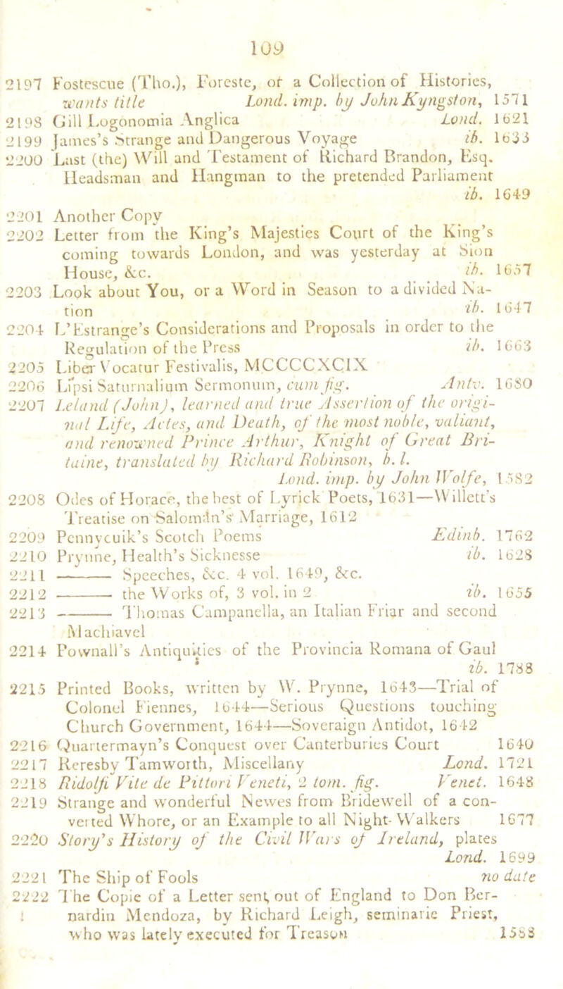 \09 2197 Fostcscue (Tho.)> Foreste, ot a Collection of Histories, wants title Lond. imp. by John Kingston, 1571 2198 Gill Logonomia Anglica Lond. 1621 2199 James’s Strange and Dangerous Voyage if>. 1633 2200 Last (the) Will and Testament of Richard Brandon, Esq. Headsman and Hangman to the pretended Parliament ib. 1649 2201 Another Copy 2202 Letter from the King’s Majesties Court of the King’s coming towards London, and was yesterday at Sion House, &lc. ih. 1657 2203 Look about You, or a Word in Season to a divided Na- tion 'lb. 1647 2204 L’Estrange’s Considerations and Proposals in order to the Regulation of the Press ib. 1663 2205 Liber Vocatur Festivalis, MCCCCXCIX 2206 Lipsi Saturnalium Sermonum, cum fig. Anty. 16S0 2207 Leland (John), learned ajid true Assertion of the origi- nal Life, Aries, and Death, of the most noble, valiant, and renowned Prince Arthur, A night of threat Bn- taine, translated In) Richard Robinson, b. 1. Lond. imp. by John Wolfe, 1582 2208 Odes of Horace, the best of Lyrick Poets, 1631—Willett's Treatise on Salomon’s' Marriage, 1612 2209 Pennycuik’s Scotch Poems Ldinb. 1762 2210 Prynne, Health’s Sicknesse lb. 1628 2211 Speeches, &c. 4 vol. 1649, See. 2212 the Works of, 3 vol. in 2 ib. 1655 2213 Thomas Campanella, an Italian Fri^r and second Machiavel 2214 Pownall’s Antiquities of the Provincia Ronrana of Gaul 1 ib. 1788 2215 Printed Books, written by W. Prynne, 1643—Trial of Colonel Fiennes, 1644—Serious Questions touching Church Government, 1644—Sovereign Antidot, 1642 2216 Quartermayn’s Conquest over Canterburies Court 1640 2217 Reresby Tamworth, Miscellany Lond. 1721 2218 Ridolji Vite de Pit ton Veneti, 2 tom. fig. Venet. 1648 2219 Strange and wonderful Newes from Bridewell of a con- verted Whore, or an Example to all Night- Walkers 1677 2220 Story's History of the Civil Wars oj Ireland, plates Lond. 1699 2221 The Ship of Fools no date 2222 The Copie of a Letter sent, out of England to Don Ber- nardin Mendoza, by Richard Leigh, seminarie Priest, w ho was lately executed for Treason 1553