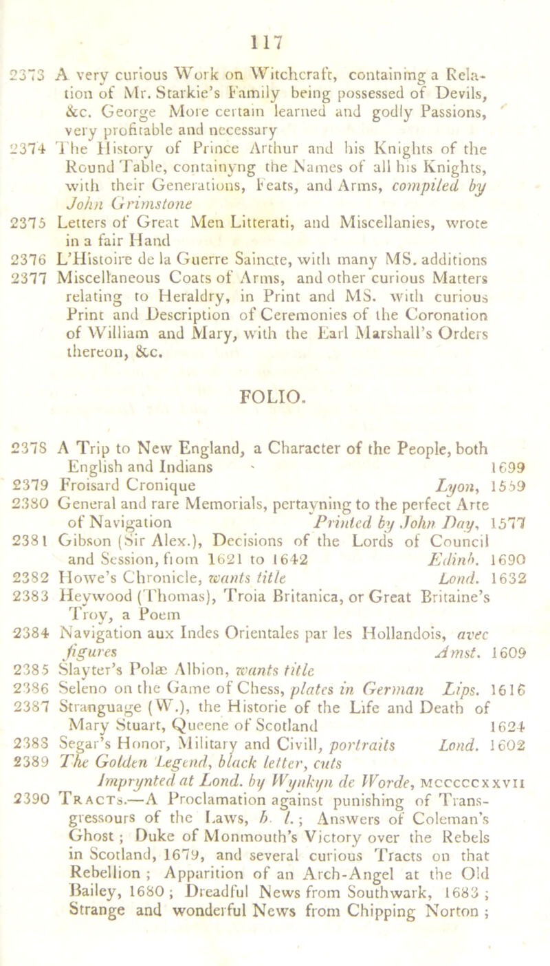 2373 A very curious Work on Witchcraft, containing a Rela- tion of Mr. Starkie’s Family being possessed of Devils, &c. George More certain learned and godly Passions, very profitable and necessary 2374 The History of Prince Arthur and his Knights of the Round Table, containyng the Names of all his Knights, with their Generations, f eats, and Arms, compiled by John G rims tone 2375 Letters of Great Men Litterati, and Miscellanies, wrote in a fair Hand 2376 L’Histoire de la Guerre Saincte, with many MS. additions 2377 Miscellaneous Coats of Arms, and other curious Matters relating to Heraldry, in Print and MS. with curious Print and Description of Ceremonies of the Coronation of William and Mary, with the Earl Marshall’s Orders thereon, &c. FOLIO. 237S A Trip to New England, a Character of the People, both English and Indians - 1699 2379 Froisard Cronique Lyon, 1559 2.330 General and rare Memorials, pertayning to the perfect Arte of Navigation Printed by John Day, 1577 2381 Gibson (Sir Alex.), Decisions of the Lords of Council and Session, fiom 1621 to 1642 Edinh. 1690 2382 Howe’s Chronicle, wants title Loud. 1632 2383 Heywood (Thomas), Troia Britanica, or Great Britaine’s Troy, a Poem 2384 Navigation aux Indes Orientales par les Hollandois, avec figures Amst. 1609 238 5 SlaytePs Polae Albion, wants title 2386 Seleno on the Game of Chess, plates in German Lips. 1616 2387 Stranguage (W.), the Historie of the Life and Death of Mary Stuart, Queene of Scotland 1624 2383 Segar’s Honor, Military and Civil!, portraits Lond. 1602 2389 The Golden Legend, black letter, cuts imprynted at Lond. by Wynkyn de Worde, mcccccxxvii 2390 Tracts.—A Proclamation against punishing of Trans- gressours of the Laws, h l.; Answers of Coleman’s Ghost ; Duke of Monmouth’s Victory over the Rebels in Scotland, 1679, and several curious Tracts on that Rebellion ; Apparition of an Arch-Angel at the Old Bailey, 1680; Dreadful News from Southwark, 1683; Strange and wonderful News from Chipping Norton ;