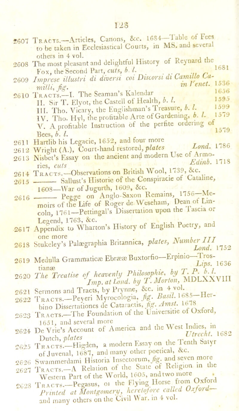 5607 2G08 2609 2610 2611 2612 2613 2614 2615 2616 128 Tracts.—Articles, Canons, See. 1684—I able of Fees to be taken in Ecclesiastical Courts, in MS. and severe others in 4 vol. , The most pleasant and delightful History of Reynard the Fox, the Second Part, cuts, b. 1. r h Imprest illustri di diversi coi Discorsi di Lamilto La- milli, fig. m Tenet. 1536 Tracts.—I. The Seaman’s Kalendar II. Sir T. Elyot, the Castell of Health, b. 1. III. Tho. Vicary, the Englishman’s Treasure, h. 1. IV Tho. Hyl, the profitable Arte of Gardening, b. 1. V.’A profitable Instruction of the perfite ordering of Bees,//./. 10/9 Hartlib his Legacie, 1652, and four more Wright (A.), Court-hand restored,plates __ -Loncl. '> Nisbet’s Essay on the ancient an^l modern Use of Armo . . J Edinb. 1(13 ries, cuts ,, , Tracts.—Observations on British Wool, 1 (3-, Ac. Sallust’s Historic of the Conspiracie of Catahne, 1656 1595 1599 l 579 1608—War of Jugurth, 1609, &c. Pegge on Anglo-Saxon Remains, 1756—Me- 2617 2618 2619 2620 2621 2622 2623 2624 2625 2626 2627 2628 moirs of the Life of Roger de Weseham, Dean ot Lin- coln, 1761—Pettingal’s Dissertation upon the 1 ascia oi Legend, 1763, &c. , Appendix to Wharton’s History of English Poetry, and one more ,r , JTT Stukeley’s Palaegraphia Britanmca, plates, Numbc^Ji^1 n53 Medulla Grammatics Ebraete Buxtorfio—Erpinio—1 ros- L,ips. loot The Treatise of heavenly Philosophy, by T.P. Imp. at Lord, by I. Morton, jMDLXAn 111 Sermons and Tracts, by Prynne, Ac. in 4 v°^ Tracts.—Peyeri Myrocologia, fig. Basil. 1685 liei- bino Dissertationes de Cataractis, fig. Amst. lbc Tracts.—The Foundation of the Umversitie of Oxford, De Vrie’s Account of America and the West Indies, Dutch, plates °  Tracts.—Higden, a modern Essay on the I enth Satyr of Juvenal, 1687, and many other poetical, Ac. Swammerdami Flistoria Insectorum, Jig. and seven moie Tracts—A Relation of the State of Religion in the Western Part of the World, 1605, and two more • Tracts.—Pegasus, oi the Flying Horse from Oxford Printed at Montgomery, heretofore called Uxjoid and many others on the Civil War. in 4 vol.