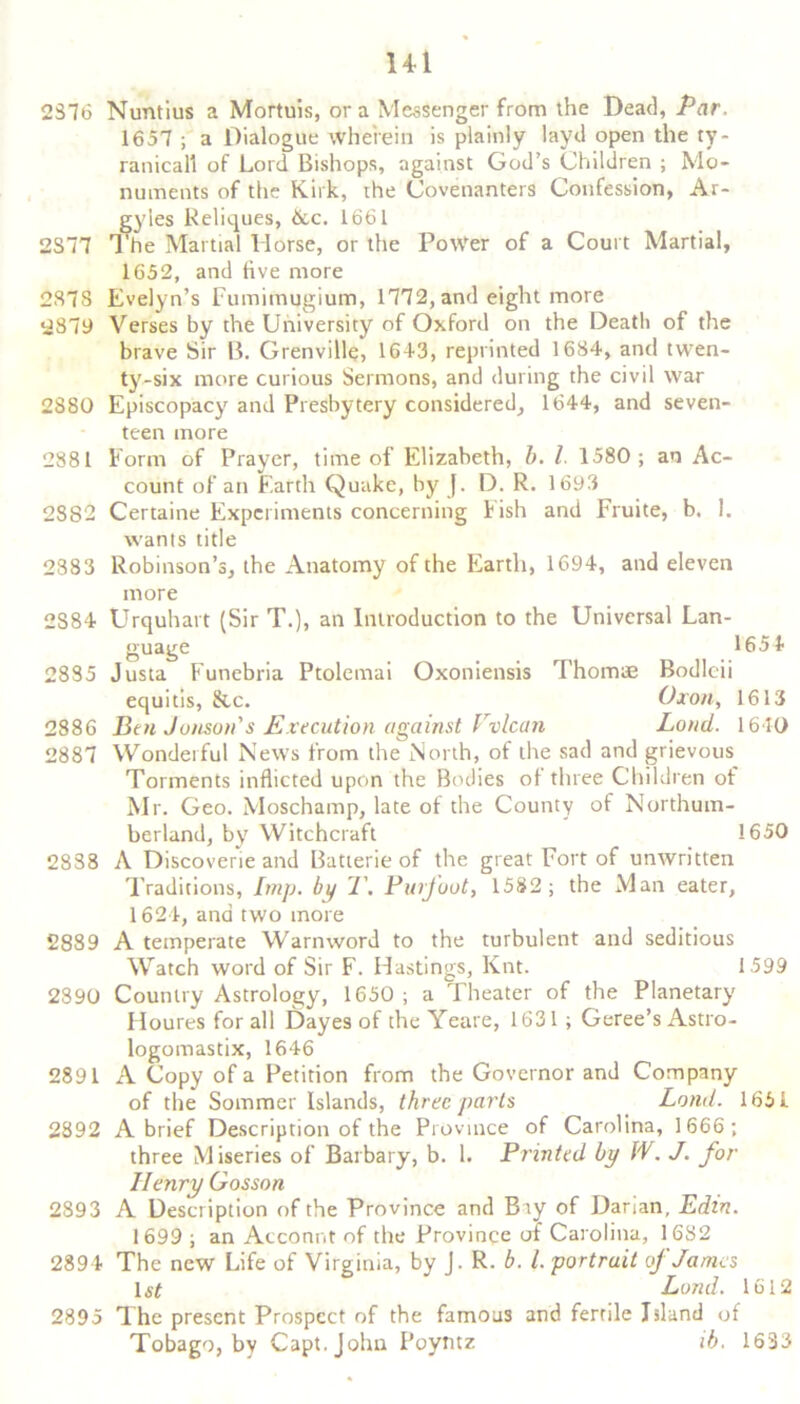 Hi 2876 Nuntius a Mortuis, ora Messenger from the Dead, Par. 1657 ; a Dialogue wherein is plainly layd open the ty~ ranicall of Lord Bishops, against God’s Children ; Mo- numents of the Kirk, the Covenanters Confession, Ar- gyles Reliques, &c. 1661 2S77 The Martial llorse, or the PoWer of a Court Martial, 1652, and five more 287S Evelyn’s Fumimugium, 1772, and eight more 2879 Verses by the University of Oxford on the Death of the brave Sir B. Grenville, 16+3, reprinted 1684, and twen- ty-six more curious Sermons, and during the civil war 2880 Episcopacy and Presbytery considered, 1644, and seven- teen more 2881 Form of Prayer, time of Elizabeth, b. I 1580; an Ac- count of an Earth Quake, by J. D. R. 1693 2882 Certaine Experiments concerning Fish and Fruite, b. 1. wants title 2883 Robinson’s, the Anatomy of the Earth, 1694, and eleven more 2S84 Urquhart (Sir T.), an Introduction to the Universal Lan- guage 165+ 2885 Justa Funebria Ptolemai Oxoniensis Thomae Bodlcii equitis, &c. Oxon, 1613 2886 Ben Junson's Execution against Vvlcan Loud. 1640 2887 Wonderful News from the North, of the sad and grievous Torments inflicted upon the Bodies of three Children of Mr. Geo. Moschamp, late of the County of Northum- berland, by Witchcraft 1650 2838 A Discoverie and Batterie of the great Fort of unwritten Traditions, Imp. by 1\ Puifoot, 1582; the Man eater, 1624, and two more 2889 A temperate Warnword to the turbulent and seditious Watch word of Sir F. Hastings, Knt. 1599 2890 Country Astrology, 1650; a Theater of the Planetary Houres for all Dayes of the Yeare, 1631 ; Geree’s Astro- logomastix, 1646 2891 A Copy of a Petition from the Governor and Company of the Sommer Islands, three parts Loud. 165 4 2892 A brief Description of the Province of Carolina, 1666; three Miseries of Barbary, b. 1. Printed by W. J. for Ilenry Gosson 2893 A Description of the Province and Bty of Darian, Edin. 1699 ; an Account of the Province of Carolina, 1682 2894 The new Life of Virginia, by J. R. b. 1. portrait if James 1 st J Land. 1612 2895 The present Prospect of the famous and fertile Island of Tobago, by Capt.Johu Poytitz ib. 1633