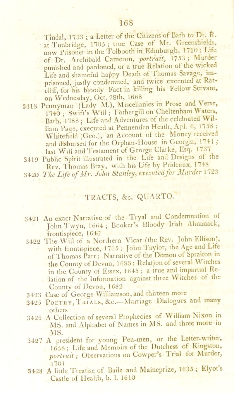 Tindal, 1733 ; a Letter of the Citizens of Bath to Dr. P. at Tunbridge, 1705 ; true Case of Mr. Greenshields, now Prisoner in the Tolbooth in Edinburgh, 1710 : Life of Dr. Archibald Cameron, portrait, 1753; Murder punished and pardoned, or a true Relation of the wicked Life and shameful happy Death of [Tiomas Savage, im- prisoned, justly condemned, and twice executed at Rat- cliff, for liis bloody Fact in killing his Fellow Servant, on Wednesday, Oct. 28th, 1668 3418 Pennyman (Lady M.), Miscellanies in Prose and \ erse, 1740 ; Swift’s Will ; Fothergill on Cheltenham W aters, Bath, *1788 ; Life and Adventures of the celebrated Wil- liam Page, executed at Pennenden Heath, A pi. 6, 1758 ; White he Id (Geo.), an Account of the Money received and disbursed for the Orphan-House in Georgia, 1 HI ; last Will and Testament of George Clarke, Esq. 1737 3419 Public Spirit illustrated in the Life and Designs of the Rev. Thomas Bray, with his Life by Prideaux, 1748^ 3420 The Life of Mr. John Stanley, executed for Murder 1 <23 TRACTS, &c. QUARTO. 3421 An exact Narrative of the Tryal and Condemnation of John Twvn, 1664; Booker’s Bloody Irish Almanack, frontispiece, 1646 3422 The Will of a Northern Vicar (the Rev. John Ellison), with frontispiece, 1765 ; John Taylor, the Age and Life of Thomas Parr; Narrative of the Demon of Spraiton in the County of Devon, 1683 ; Relation of several Witches in the County of Essex, 1645 ; a true and impartial Re- lation of the Information against three Witches ol the County of Devon, 1682 3423 Case of George Williamson, and thirteen more 3425 Poetxi v. Tin als, See.— Marriage Dialogues and many others 3426 A Collection of several Prophecies of William Nixon in MS. and Alphabet of Names in MS. and three more in MS. 3427 A president for young Pen-men, or the Letter-writer, 1638; Life and Memoirs of the Dutchess of Kingston, portrait; Observations on Cowpcr’s 1 r:al for Murder, 1701 . , 3428 A little Treatise of Bade and Mainepnze, 1635 ; Llyots Castle of Health, b. 1. 1610