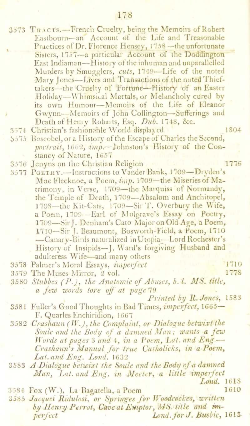 ITS 3573 Tracts.—Trench Cruelty, being the Memoirs of Robert Eastbourn—an Account of the Life and Treasonable Practices of Dr. Florence Hensey, 1758 —the unfortunate Sisters, 17 57—a particular Account of the Doddingtort East Indiaman—History of the inhuman and un parallelled Murders by Smugglers, cuts, 1749—Life of the noted Mary Jones—Lives and Transactions of the noted Thief- takers—the Cruelty of Fortune—History of an Easter Holiday—W himsical Mortals, or Melancholy cured by its own Humour—Memoirs of the Life of Eleanor Gwynn—Memoirs of John Collington—-Sufferings and Death of Henry Roburts, Esq. Dub. 1748, &cc. 3574 Christian’s fashionable World displayed _1S04 3575 Boscobcl, or a History of the Escape of Charles the Second, portrait, 1682, imp.— Johnston’s History of the Con- stancy of Nature, 1657 3576 Jenyns on the Christian Religion 1776 3577 Poetry.—Instructions to Vander Bank, 1709—Dryden’s Mac Flecknoe, a Poem, imp. 1709—the Miseries of Ma- trimony, in Verse, 1709—the Marquiss of Normandy, the Temple of Death, 1709—Absalom and Anchitopel, 170S—the Kit-Cats, 1709—Sir T. Overburv the Wife, a Poem, 1709—Earl of Mulgrave’s Essay on Poetry, 1709— Sir}. Denham’s Cato Major on Old Age, a Poem, 1710— Sir }. Beaumont, Bosworth-Field, a Poem, 1710 —Canary-Birds naturalized in Utopia—Lord Rochester’s History of lnsipids—}. W ard’s forgiving Husband and adulteress Wife—and many others 3578 Palmer’s Moral Essays, imperfect 1710 3579 The Muses Mirror, 2 vol. 177S 3580 Stubbes (J'-J, the Anatomic of Abuses, b. 1. MS. title, a few words tore off at page 79 Printed by R. Jones, 1583 3581 Fuller’s Good Thoughts in Bad Times, imperfect, 1665— F. Quarles Enchiridion, 1667 3582 Crashaun (IV.J, the Complaint, or Dialogue betwixt the Soule and the Body of a damned Man ; wants a few Words at pages 3 and 4, in a Poem, Lot. and Eng.— Crashaun's Manual for true Cuihalicks, in a Poem, Lat.and Eng. Loud. 1632 3583 A Dialogue betwixt the Soule and the Body of a damned Man, Lat. and Eng. in Meeter, a little imperfect Lond. 161S 3584 Fox (W.), La Bagatella, a Poem 1610 8585 Jacque.i Ridulosi, or Springes for JVoodcockes, written by Henry Perrot, Caveat Emptor, MS. title and mi- perfect Lond. for J. Busbic, 1613