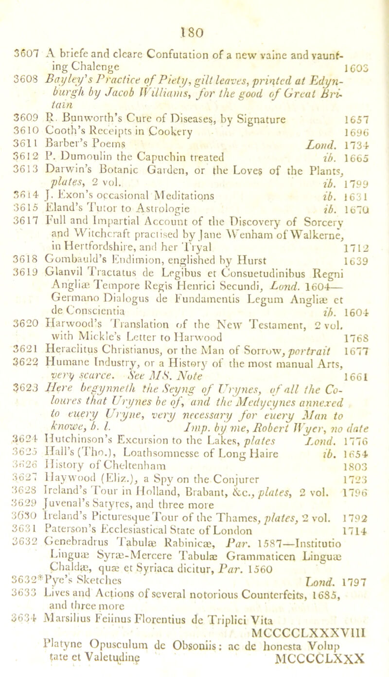 3607 3603 3609 3610 3611 3612 3613 3614 3615 3617 3618 3619 3620 3621 3622 3623 3624 3625 3626 3627 3628 3629 3030 3631 3632 3632: 3633 3634 A briefe and cleare Confutation of a new vaine and vaunf- ing Chalenge 1603 Bay ley's Practice of Piety, gilt leaves, printed at Edyn- burgh by Jacob Williams, for the good of Great Bri- tain R. Bunworth’s Cure of Diseases, by Signature 1657 Cooth’s Receipts in Cookery 1696 Barber’s Poems Loud. 1734 P. Dumoulin the Capuchin treated zb. 1665 Darwin’s Botanic Garden, or the Loves of the Plants, plates, 2 vol. ib. 1799 J. Exon’s occasional Meditations ib. 1631 Eland’s Tutor to Astrologie ib. 1670 Lull and Impartial Account of the Discovery of Sorcery and Witchcraft practised by Jane Wenham ofWalkerne, in Hertfordshire, and her Tryal 1712 Gombauld’s Endimion, englished by Hurst 1639 Glanvil Tractatus de Legibus et Consuetudinibus Regni Anglice Tempore Regis Henrici Secundi, Land. 1604— Germano Dialogus de Eundamentis Legum Angliae et de Conscjentia ib. 1604 Harwood’s Translation of the New Testament, 2 vol. with Mickle’s Letter to Harwood 176S Heraclitus Christianus, or the Man of Sorrow, portrait 1677 Elumane Industry, or a History of the most manual Arts, very scarce. See MS. Note 1661 Here begynneth the Seyng of Urynes, of all the Co- lour es that Urynes be oj, and the Medycynes annexed to enery Uryne, very necessary for eucry Man to knowe, /;. /. Imp. by me, Robert Jtycr, no date Hutchinson’s Excursion to the Lakes, plates Load. 1776 Hall’s (Tho.), Loathsomnesse of Long Haire ib. 1654 History of Cheltenham 1803 Haywood (Eliz.), a Spy on the Conjurer 1723 Ireland’s lour in Holland, Brabant, &c., plates, 2 vol. 1796 Juvenal’s Satyres, and three more Ireland’s Picturesque Tour of the Thames, plates, 2 vol. 1792 Paterson’s Ecclesiastical State of London 1714 Gcnebradrus '1 abulae Rahinicae, Par. 1587—Institutio Linguae Syrae-Mercere Tabulae Grammaticen Linguae Chaldae, quae et Syriaca dicitur, Par. 1560 : Pye’s Sketches Lond. 1797 Lives and Actions of several notorious Counterfeits, 1685, and three more Marsilius Eeiinus Florentius de Triplici Vita MCCCCLXXXVIII Platyne Opusculum dc Obsoniis: ac de honesta Volup tate et Valetudin? MCCCCLXXX