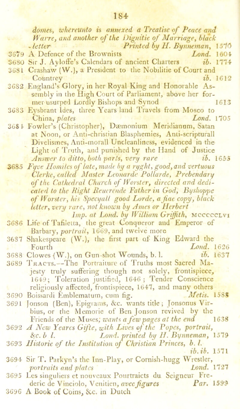 184- domes, whcreunto is annexed a Treatise of Peace and Warre, and another of the Dignitie of Marriage, black - letter Printed by H. Bynneman, 1570 3679 A Defence of the Brownists Land. 1601 3680 Sir J. Ayloffe’s Calendars of ancient Charters ib. 1774 3681 Crashaw (W.), a President to the Nobilitie of Court and CoUntrey ib. 1612 36S2 England’s Glory, in her Royal King and Honorable As- sembly in the High Court of Parliament, above her for- mer usurped Lordly Bishops and Synod 1613 3683 Eysbrant Ides, three Years land Travels from Mosco to China, plates Load. 1705 36S 1 Fowler’s (Christopher), Daemonium Meridianum, Satan at Noon, or Anti-christian Blasphemies, Anti-scripturall Divelismes, Anti-morall Uncleanliness, evidenced in the Light of Truth, and punished by the Hand of Justice Answer to ditto, both parts, very rare ib. 1655 3685 Fjve Homiles of late, made by a ryght, good, and vertuous Clerke, called. Master Leonardo Pollarde, Prebendary of the Cathedral Church of Worster, directed and dedi- cated to the Right Reuerende Father in God, Byshoppe of IVorster, his Specyall good Lorde, a fine copy, black letter, very rare, not known by Ames or Herbert Imp. at Load, by William Griffith, mccccclvi 3686 Life of Tafiletta, the great Conqueror and Emperor of Barbary, portrait, 1669, and twelve more 3637 Shakespeare (W.), the first part of King Edward the Fourth Load. 1626 3688 Clowes {W.), on Gun-shot Wounds, b. 1. lb. 1637 3689 Tracts.—The Portraiture of Truths most Sacred Ma- jesty truly suffering though not solely, frontispiece, 1649; Toleration justified, 1646 ; Tender Conscience religiously affected, frontispiece, 1647, and many others 3690 Boissardi Emblematum, cum fig. Metis. 158S 3691 Jonson (Ben), Epigrams, &c. wants title; Jonsonus Vir- bius, or the Memorie of Ben Jonson revived by the Friends of the Muses; wants a few pages at the end 1638 3692 A New Yearcs Gifle, with Lives of the Popes, portrait, 6)~c. b l. Loud, printed by 11. Bynneman, 1579 3693 Historic of the Institution of Christian Princes, b. 1. ib.ib. 1571 3694 Sir T. Parkyn’s the Inn-Play, or Cornish-hugg Wrestler, portraits and plates Land. 1727 3695 Les singuliers ct nouveaux Pourtraicts du Seigneur Fre- deric de Vinciolo, Venitien, aveefigures Par. 1599 3696 A Book of Coins, Sec. in Dutch