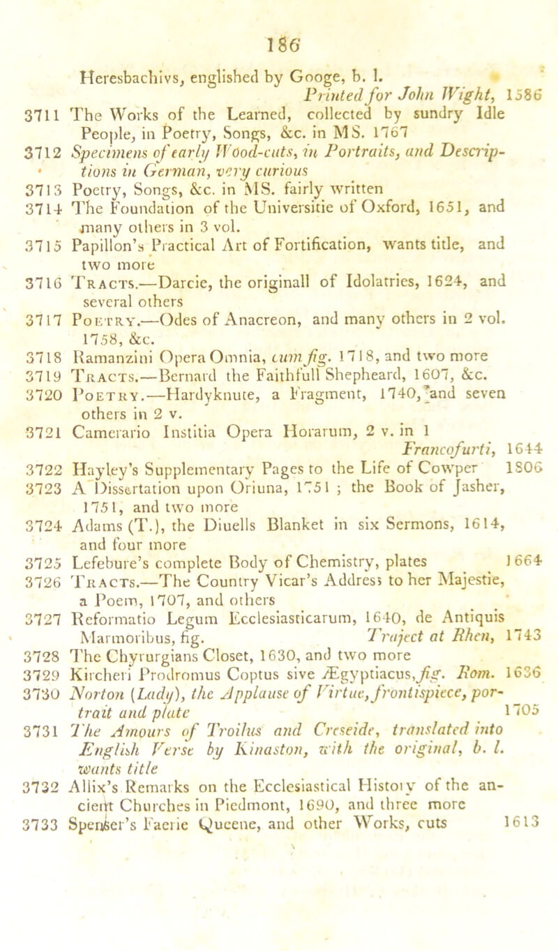 Printed for John Wight, 1586 3711 The Works of the Learned, collected by sundry Idle People, in Poetry, Songs, &c. in MS. 1767 3712 Specimens of early Wood-cuts, in Portraits, and Descrip- • tions in German, very curious 3713 Poetry, Songs, kc. in MS. fairly written 3714 The Foundation of the Universitie of Oxford, 1651, and many others in 3 vol. 3715 Papillon’s Practical Art of Fortification, wants title, and two mote 3716 Tracts.—Darcie, the originall of Idolatries, 1624, and several others 3717 Poetry.—Odes of Anacreon, and many others in 2 vol. 1758, kc. 3718 Ramanzini Opera Omnia, cum fig. 1718, and two more 3719 Tracts.—Bernard the Faithfull Shepheard, 1607, kc. 3720 Poetry.—Hardyknute, a Fragment, 1740,’and seven others in 2 v. 3721 Camerario Institia Opera Horarum, 2 v. in 1 Francofurti, 1644 3722 Hayley’s Supplementary Pages to the Life ot Cowper 1S06 3723 A Dissertation upon Oriuna, 1751 ; the Book of jasher, 1751, and two more 3724 Adams (T.), the Diuells Blanket in six Sermons, 1614, and four more 3725 Lefebure’s complete Body of Chemistry, plates 1664 3726 Tracts.—The Country Vicar’s Address to her Majestie, a Poem, 1707, and others 3727 Reformatio Legum Ecclesiasticarum, 1640, de Antiquis Marmoribus, fig. Traject at Bhen, 1743 3728 The Chyrurgians Closet, 1630, and two more 3729 Kitchen Prodromus Coptus sive ^gyptiacusjkf. Pom. 1636 3730 Norton [Lady), the Applause of Virtue, frontispiece, por- trait and plate 1705 3731 The Amours of Troilus and Crcseide, translated into English Verst by Kinaston, with the original, b. 1. wants title 3732 Allix’s Remarks on the Ecclesiastical History of the an- ciefit Churches in Piedmont, 1690, and three more 3733 Spenser’s Faerie l^ucene, and other Works, cuts 1613