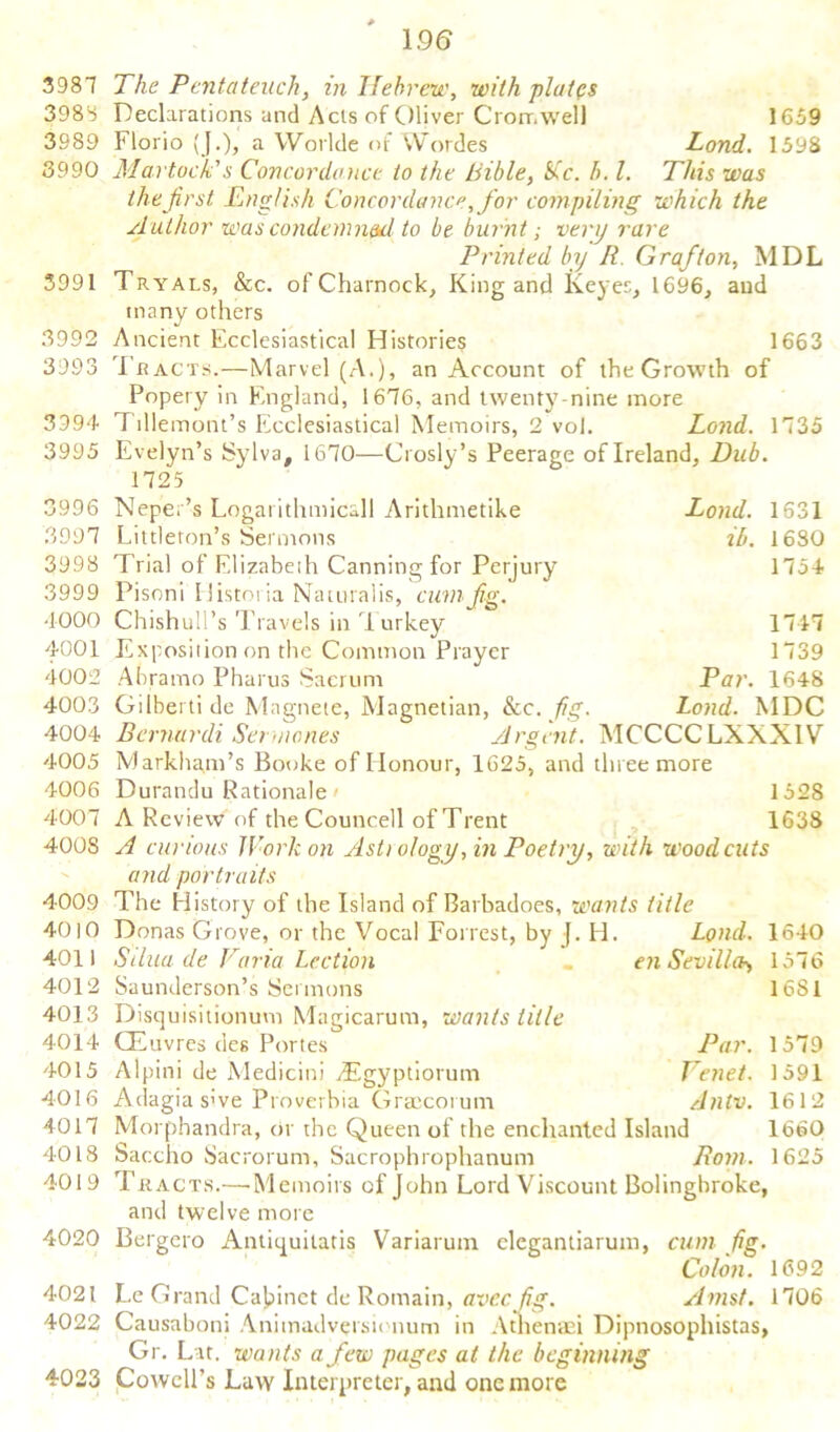 3981 3988 3989 3990 3991 3992 3993 3994 3995 3996 3997 3998 3999 4000 4001 4002 4003 4004 4005 4006 4007 4008 4009 4010 4011 4012 4013 4014 4015 4016 4017 4018 4019 4020 4021 4022 4023 1.96 The Pentateuch, in Hebrew, with plates Declarations and Acts of Oliver Cromwell 1659 Florio (J.), a Worlde of Wordes Lond. 1598 Martock's Concordance to the Bible, Sic. b. 1. This was the first English Concordance, for compiling which the Author was condemned to be burnt; very rare Printed by R Grafton, MDL Tryals, &c. of Charnock, King and Keyes, 1696, and many others Ancient Ecclesiastical Histories 1663 Tracts.—Marvel (A.), an Account of theGrowth of Popery in England, 1676, and twenty nine more Tillemont’s Ecclesiastical Memoirs, 2 vol. Lond. 1735 Evelyn’s Sylva, 1670—Crosly’s Peerage of Ireland, Dub. 1725 Neper’s Logai ithmicall Arithmetike Lond. 1531 Littleton’s Sermons ib. 1680 Trial of Elizabeth Canning for Perjury 1754 Pisoni Historia Naturalis, cum fig. Chishull’s Travels in Turkey 1747 Exposition on the Common Prayer 1739 Abramo Pharus Sacrum Par. 1648 Gilberti de Magnete, Magnetian, &c. fig. Lond. MDC Bcrnurdi Sermones Argent. MCCCCLXXX1V Markham’s Booke of Honour, 1625, and three more Durandu Rationale - 1528 A Review of the Councell of Trent 1638 A curious Work on Asti o/ogy fin Poetry, with woodcuts and portraits The History of the Island of Barbadoes, wants title Donas Grove, or the Vocal Forrest, by J. H. Lond. 1640 S(lua de Faria Lection en Sevilla*, 1576 Saunderson’s Sermons 16S1 Disquisitionuvn Magicarum, wants title CEuvres des Portes Par. 1579 Alpini de Medicini -dEgyptiorum Tenet. 1591 Adagia sive Proverbia Graecorum Alltv. 1612 Morphandra, or the Queen of the enchanted Island 1660 Saccho Sacrorum, Sacrophrophanum Rom. 1625 Tkacts.—•Memoirs of John Lord Viscount Bolinghroke, and twelve more Bergero Antiquilatis Variarum elegantiarum, cum fig. Colon. 1692 Le Grand Cabinet de Romain, aveefig. Amst. 1706 Causaboni Anitnadversionum in Atlienaei Dipnosophistas, Gr. Lit. wants a few pages at the beginning Cowell's Law Interpreter, and one more