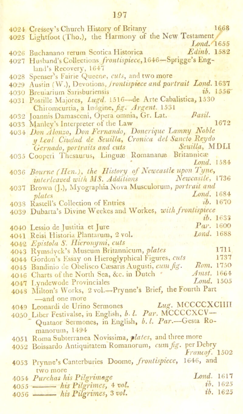 4024 Cressey’s Church History of Britany 16,68 4025 Lightfoot (Tho.), the Harmony of the New Testament / LondA 65 5 4026 Buchanano rerum Scotica Historica Edinb. 1582 4027 Husband's Collections frontispiece, 1646—Sprigge’s Eng- land’s Recovery, 1647 4028 Spenser's Fairie Queene, cuts, and two more 4029 Austin (W.), Devotions, f rontispiece and portrait Lond. 1637 4030 Breuiarium Sarisburiensis ib. 1556 4031 Postille Majores, I.ugd. 1516—de Arte Cabalistica, 1530 Chiromcurtia, a Indgine, fig. Argent. 1531 4032 Joannis Damasceni, Opera omnia, Gr. Lat. Basil. 4033 Manley’s Interpreter of the Law 1672 4034 Don Alonzo, Don Fernando, Doneriquc Lamny Noble y Leal Ciudad de Seuilla, Cronica del Sane to Hey do Gernado, portraits and cuts Seuilla, MDLI 4035 Cooperi Thesaurus, Linguae Romananae Britannic* Lond. 1584 4036 Bourne (Hen.), the History of Newcastle upon Tyne, interleaved with MS. Additions Newcastle, 1736 4037 Brown (J.), MyographiaNova Musculorum, portrait and plates Lond. 1684 4038 Rastell’s Collection of Entries 1670 4039 Dubarta’s Divine Weekes and Workes, with frontispiece ib. 1633 4040 Lessio de Justitia et Jure Par. 1600 4041 Reisi Historia Plantarum, 2 vol. Lond. 1688 4042 Epistola S. Hieronymi, cuts 4043 Rymsdyck’s Museum Britannicum, plates 1711 4044 Gordon’s Essay on Hieroglyphical Figures, cuts 1737 4045 Bandinio de Obelisco Caesaris Augiisti, cunifg. Bom. 1750 40 46 Charts of the North Sea, &c. in Dutch ' Amst. 1664 4047 Lyndewode Provinciales Lond. 1505 4048 Milton’s Works, 2 vol.—Prynne’s Brief, the Fourth Part —and one more 4049 Leonardi de Urino Sermoncs Bug. MCCCCXC1III 40j0 Liber Festivalse, in English, b■ l. Par. MCCCCXCV Quataor Sermones, in English, b. 1. Par.—Gesta Ro- manorum, 1494 4051 Roma Subterranea Novissima, plates, and three more 4052 Boissardo Antiquitatem Romanorum, cum fig. per Debry 4053 Prynne’s Canterburies Doome, frontispiece, two more 4054 Purchas his Pilgrimage 4055 his Pilgrimcs, 4 vol. 4056 his Pilgrimes, 3 vol. Francof. 1502 1646, and Lond. 1617 ib. 1625 ib. 1625