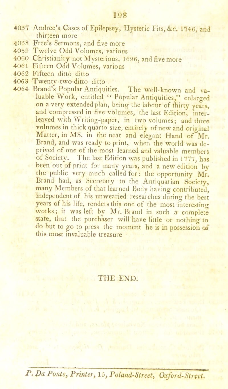 4057 Andree’s Cases of Epilepsey, Hysteric Fits,&c. 1746, and thirteen more 4058 Free’s Sermons, and five more 4059 Twelve Odd Volumes, various 4060 Christianity not Mysterious, 1696, and five more 4061 Fifreen Odd Volumes, various 4062 Fifteen ditto ditto 4063 Twenty-two ditto ditto 4064 Brand’s Popular Antiquities. The well-known and va- luable Work, entitled Popular Antiquities,” enlarged on a very extended plan, being the labour of thirty years, and compressed in five volumes, the last Edition, inter- leaved with Writing-paper, in two volumes; and three volumes in thick quarto size, entirely of new and original Matter, in MS. in the neat and elegant Hand of Mr. Brand, and was ready to print, when the world was de- prived of one of the most learned and valuable members of Society. The last Edition was published in 1777, has been out of print for many years, and a new edition by the public very much called for; the opportunity Mr. Brand had, as Secretary to the Antiquarian Society, many Members of that learned Body having contributed, independent of his unwearied researches during the best years of his life, renders this one ot the most interesting works; it was left by Mr. Brand in such a complete state, that the purchaser will have little or nothing to do but to go to press the moment he is in possession of this most invaluable treasure THE END. P. Da Ponte, Printer, 15, Poland-Street, Oxford-Street.