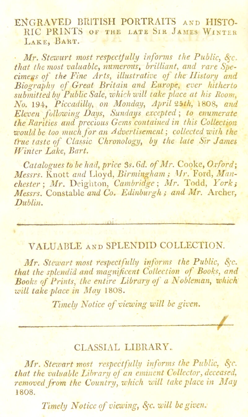 ENGRAVED BRITISH PORTRAITS and HISTO- RIC PRINTS OF THE LATE Si K JAMES WlNTER Lake, Bart. • Mr. Stewurt most respectfully informs the Public, <%r. that the most valuable, numerous, brilliant, and rare Spe- cimens of the Fine Arts, illustrative of the History and Biography of Great Britain and Europe, ever hitherto submitted by Public Sale, which will take place at his Room, No. 194, Piccadilly, on Monday, April c2bth, 1808, and Eleven following Days, Sundays excepted; to enumerate the Rarities and precious Gems contained in this Collection would be too much for an Advertisement; collected with the tYue taste of Classic Chronology, by the late Sir James Winter Lake, Bart. Catalogues to be had, price 3s. 6d. of Mr. Cooke, Oxford; Messrs. Knott and Lloyd, Birmingham; Mr. Ford, Man- chester ; Mr. Deighton, Cambridge-, Mr. Todd, York; Messrs. Constable and Co. Edinburgh ; and Mr. Archer, Dublin. VALUABLE and SPLENDID COLLECTION. Mr. Stewart most respectfully informs the Public, fc. that the splendid and magnificent Collection of Books, and Books of Prints, the entire Library of a Nobleman, which will take place in May 1808. Mr. Stewart most respectfully informs the Public, <§r. that the valuable Idbrary of an eminent Collector, deceased, removed from the Country, which will take place in May 1808. Timely Notice of viewing, 8$c. will be given. Timely Notice of viewing will be given. CLASSIAL LIBRARY..