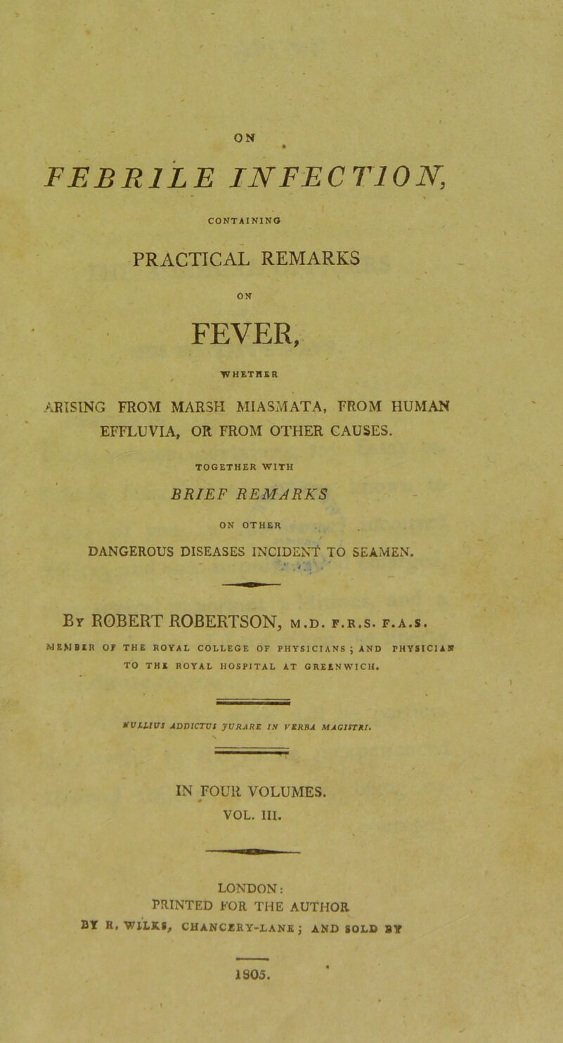 I ON FEBRILE INFECTION, CONTAINING PRACTICAL REMARKS ON FEVER, WHETRKR f ARISING FROM MARSH MIASMATA, FROM HUMAN EFFLUVIA, OR FROM OTHER CAUSES. TOGETHER WITH BRIEF REMARKS ON OTHER DANGEROUS DISEASES INCIDENT TO SEAMEN. By ROBERT ROBERTSON, m.d. f.r.s. f.a.s. MEMBER or THE ROYAL COLLEGE OF PHYSICIANS ; AND PHYSICIAH TO THE ROYAL HOSPITAL AT GREENWICH. HVILJVS JLDDICTVS JVRARE IS VERBA MAGItTRI. IN FOUR VOLUMES. VOL. III. LONDON: PRINTED FOR THE AUTHOR BY R,'WILKS, CHANCRRY-LANK J AMD SOLD BY 1S05.