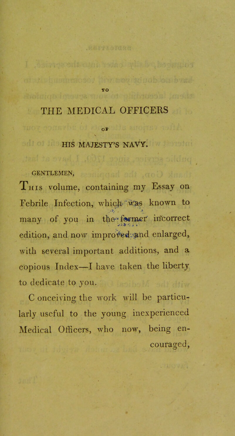 TO THE MEDICAL OFFICERS OF HIS MAJESTY’S NAVY. GENTLEMEN, This volume, containing my Essay on Febrile Infection, whicfi'7w:bl:s known to many of you in tbefiwraer' iri'correct V ■ 3 * *v > * edition, and now improfed’.^jahd enlarged, I with several important additions, and a copious Index—I have taken the liberty to dedicate to you. C onceiving the work wdll be particu- larly useful to the young inexperienced Medical Officers, who now, being en- couraged,