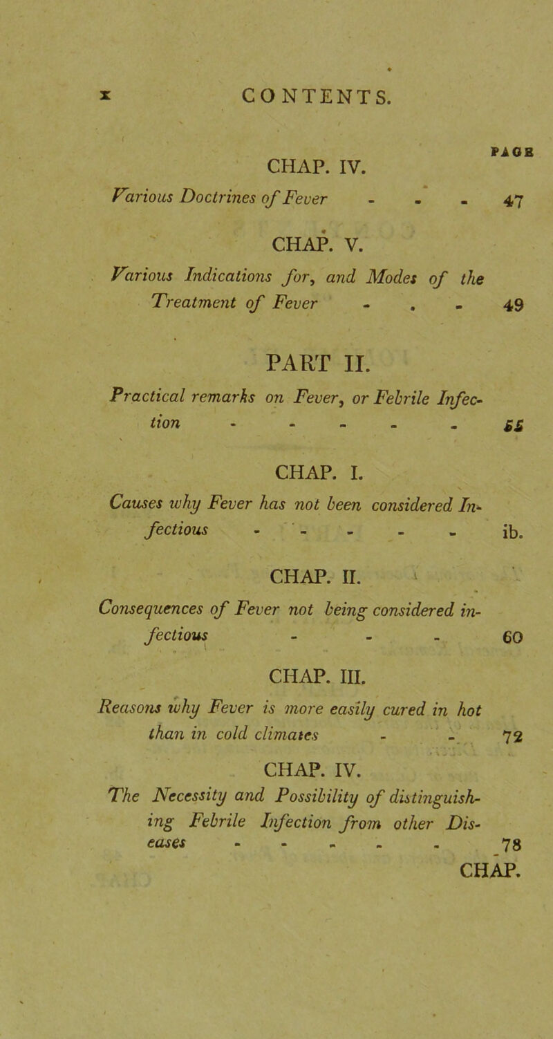 f PiOK CHAP. IV. Various Doctrines of Feuer - - . 47 CHAP. V. Various Indications for, and Modes of the Treatment of Fever - . - 49 PART II. Practical remarks on Fever, or Febrile Infec- tion - - _ _ - S£ CHAP. I. s Causes why Fever has not been considered In- fectious . _ > - - ib. CHAP. II. ^ Consequences of Fever not being considered in- fectious - - - €0 CHAP. III. Reasons why Fever is more easily cured in hot than in cold climates - 72 CHAP. IV. The Necessity and Possibility of distinguish- ing Febrile Infection from other Dis- eases .... . 78 CHAP,