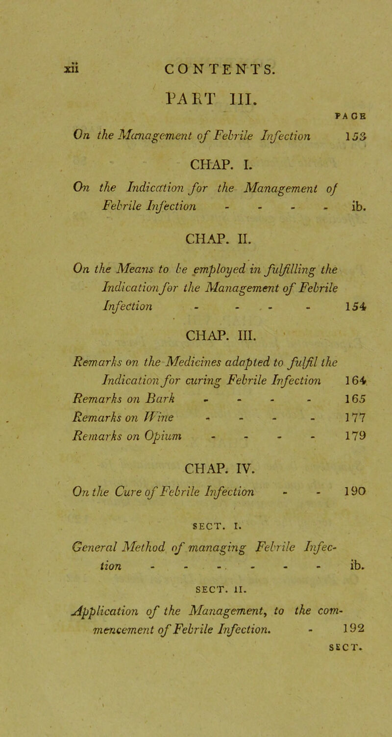 ' PART 111. PA OB On the Alcmagement oj'Febrile Irifection 153 CHAP. I. On the Indiccrtion for the Management of Febrile Infection - - - - ib. CH.\P. II. On the Means to be employed in fulfilling the - Indication for the Management of Febrile Infection - - , - - 154 CHAP. III. Rem aril s on the Medicines adopted to fulfil the Indication for curing Febrile Infection 164 Remarks on Bark ~ - 165 Remarks on Wine - - - - 177 Remarks on Opium - - - - 179 CHAP. IV. On the Cure of Febrile Infection - - 190 / SECT. I. General Method of managing Febrile Infec- tion - ... - - - ib. SECT. II. Application of the Management, to the com- mencement of Febrile Infection. - 192 SECT.